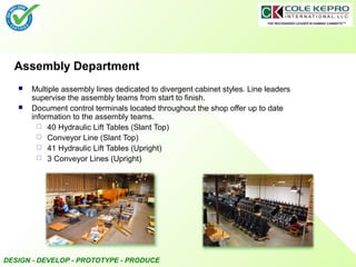 DESIGN - DEVELOP - PROTOTYPE - PRODUCE
Assembly Department
 Multiple assembly lines dedicated to divergent cabinet styles. Line leaders
supervise the assembly teams from start to finish.
 Document control terminals located throughout the shop offer up to date
information to the assembly teams.
 40 Hydraulic Lift Tables (Slant Top)
 Conveyor Line (Slant Top)
 41 Hydraulic Lift Tables (Upright)
 3 Conveyor Lines (Upright)
 