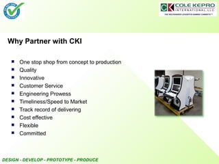 DESIGN - DEVELOP - PROTOTYPE - PRODUCE
Why Partner with CKI
 One stop shop from concept to production
 Quality
 Innovative
 Customer Service
 Engineering Prowess
 Timeliness/Speed to Market
 Track record of delivering
 Cost effective
 Flexible
 Committed
 