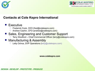 DESIGN - DEVELOP - PROTOTYPE - PRODUCE
Contacts at Cole Kepro International
 Executive
 Frederick Cook, CEO (fred@colekepro.com)
 Andrew Cashin, CFO (andrew@colekepro.com)
 Sales, Engineering and Customer Support
 Terry Woolford – Chief Commercial Officer (terry@colekepro.com)
 Manufacturing & Assembly
 Letty Ochoa, SVP Operations (letty@colekepro.com)
www.colekepro.com
 