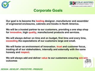 DESIGN - DEVELOP - PROTOTYPE - PRODUCE
Corporate Goals
Our goal is to become the leading designer, manufacturer and assembler
of engineered enclosures, cabinets and kiosks in North America.
We will be a trusted partner to our customers, providing a one stop shop
for innovative, high quality, manufactured products and services.
We will always deliver on time and on budget, first time and every time,
exceeding the expectations of our customers large and small.
We will foster an environment of innovation, trust and customer focus,
treating all of our stakeholders, internally and externally with the same
honesty and respect.
We will always add and deliver value to our customers ensuring win-win
outcomes
 