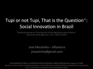 Tupi or not Tupi, That is the Question * : Social Innovation in Brazil   *Oswald de Andrade em &quot;Piratininga Ano 374 da Deglutição do Bispo Sardinha.“ (Revista de Antropofagia, Ano 1, No. 1, Maio de 1928.) José Moutinho – Alfamicro [email_address] CKIR WORKSHOP 2009 on LEADERSHIP AND GOVERNANCE INNOVATION (Helsinki, August 27, 2009)  Session E: Human-Centric Innovation Economy | Part 3:  Behavioral and User-Driven Transformation in Living Labs Case 1: User-driven innovation resource potential in Brazil 