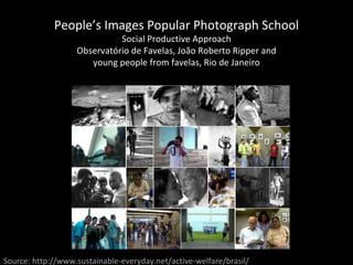 People’s Images Popular Photograph School Social Productive Approach Observatório de Favelas, João Roberto Ripper and young people from favelas, Rio de Janeiro Source: http://www.sustainable-everyday.net/active-welfare/brasil/ 