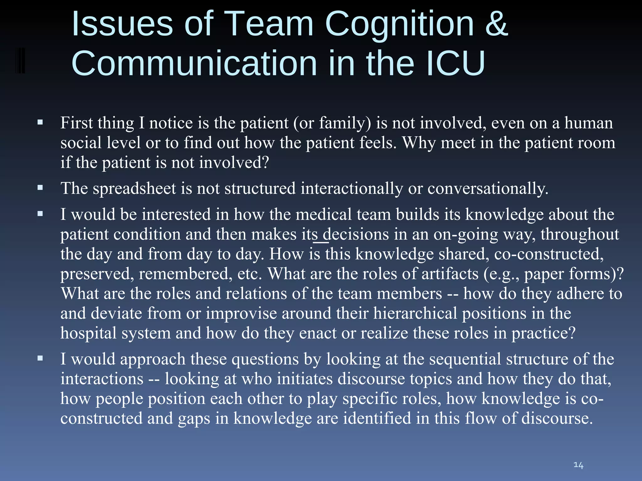 First thing I notice is the patient (or family) is not involved, even on a human social level or to find out how the patient feels. Why meet in the patient room if the patient is not involved? The spreadsheet is not structured interactionally or conversationally. I would be interested in how the medical team builds its knowledge about the patient condition and then makes its decisions in an on-going way, throughout the day and from day to day. How is this knowledge shared, co-constructed, preserved, remembered, etc. What are the roles of artifacts (e.g., paper forms)? What are the roles and relations of the team members -- how do they adhere to and deviate from or improvise around their hierarchical positions in the hospital system and how do they enact or realize these roles in practice? I would approach these questions by looking at the sequential structure of the interactions -- looking at who initiates discourse topics and how they do that, how people position each other to play specific roles, how knowledge is co-constructed and gaps in knowledge are identified in this flow of discourse. Issues of Team Cognition & Communication in the ICU — 