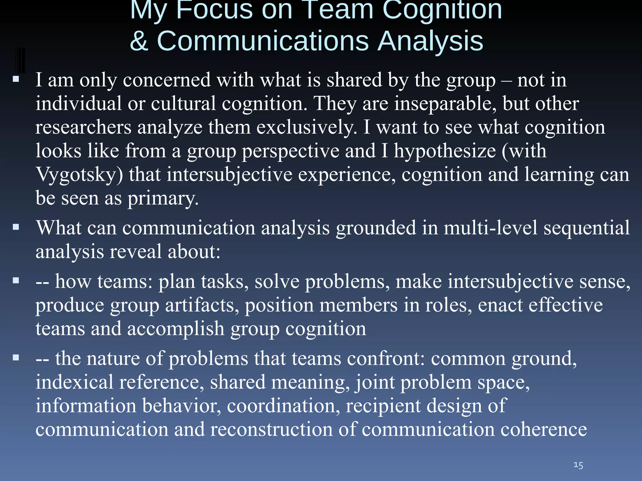 I am only concerned with what is shared by the group – not in individual or cultural cognition. They are inseparable, but other researchers analyze them exclusively. I want to see what cognition looks like from a group perspective and I hypothesize (with Vygotsky) that intersubjective experience, cognition and learning can be seen as primary. What can communication analysis grounded in multi-level sequential analysis reveal about:  -- how teams: plan tasks, solve problems, make intersubjective sense, produce group artifacts, position members in roles, enact effective teams and accomplish group cognition -- the nature of problems that teams confront: common ground, indexical reference, shared meaning, joint problem space, information behavior, coordination, recipient design of communication and reconstruction of communication coherence My Focus on Team Cognition & Communications Analysis 