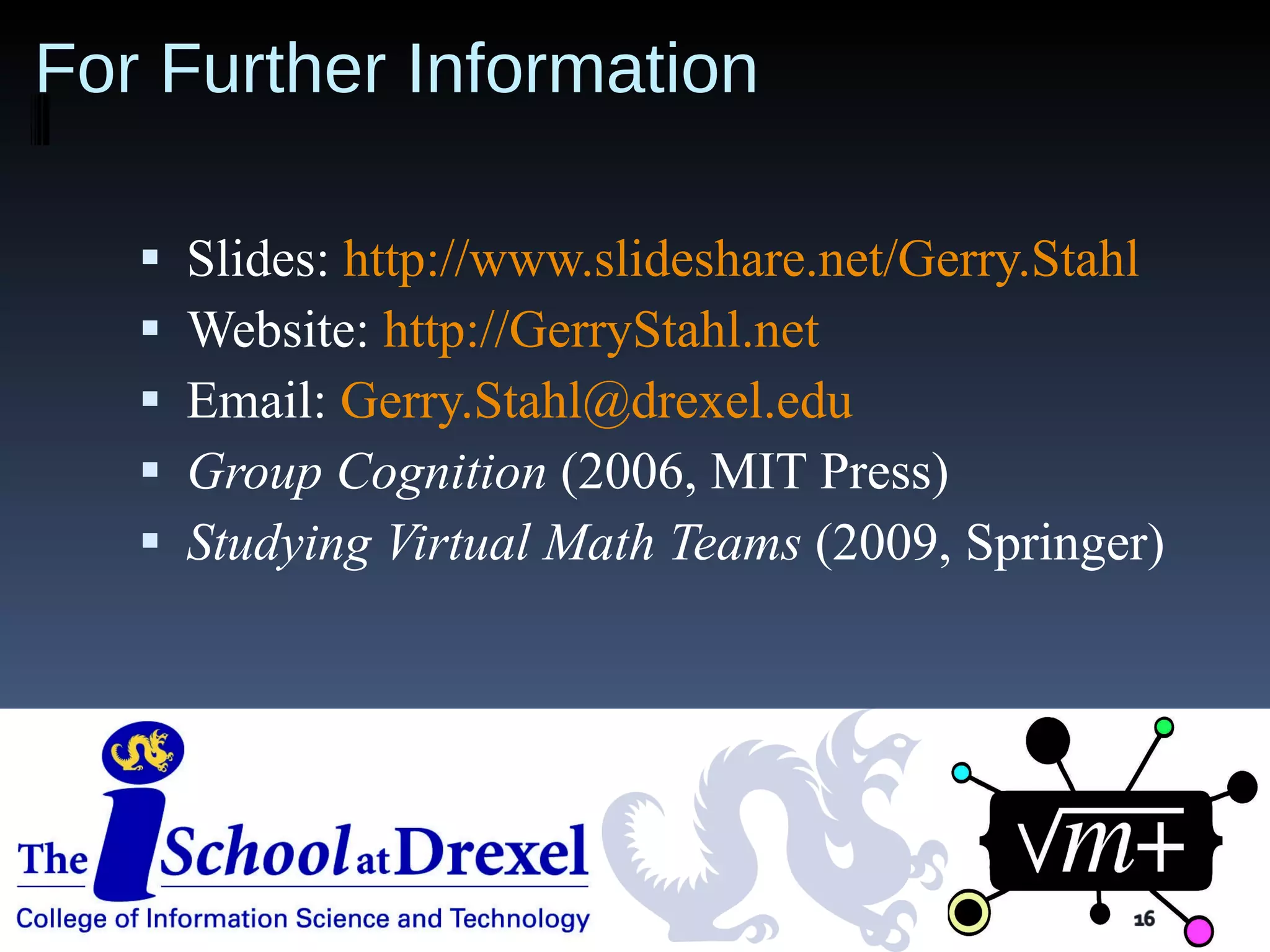 For Further Information Slides:  http://www.slideshare.net/Gerry.Stahl   Website:  http://GerryStahl.net Email:  [email_address] Group Cognition   (2006, MIT Press) Studying Virtual Math Teams  (2009, Springer) 