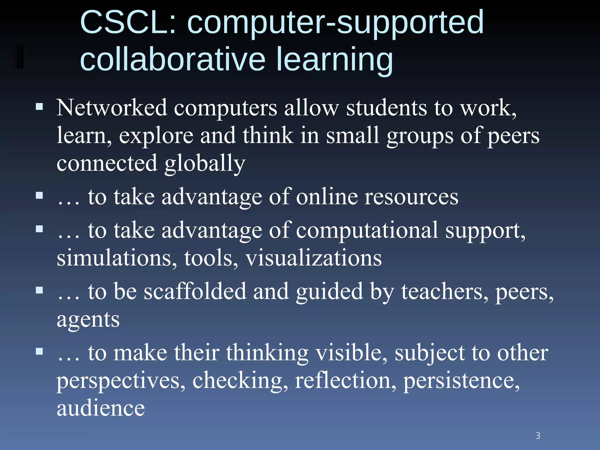 CSCL: computer-supported collaborative learning Networked computers allow students to work, learn, explore and think in small groups of peers connected globally …  to take advantage of online resources …  to take advantage of computational support, simulations, tools, visualizations …  to be scaffolded and guided by teachers, peers, agents …  to make their thinking visible, subject to other perspectives, checking, reflection, persistence, audience  