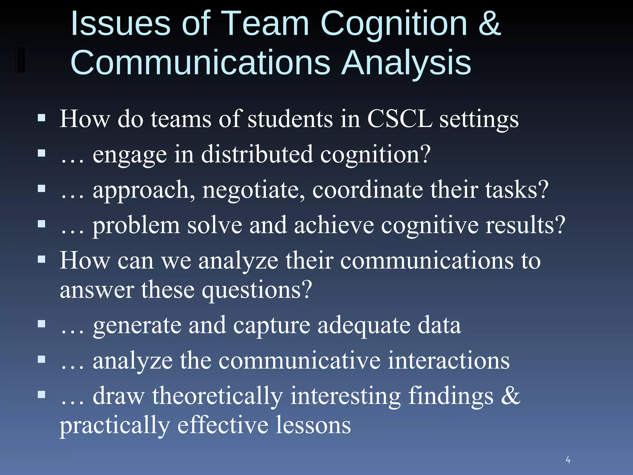 Issues of Team Cognition & Communications Analysis How do teams of students in CSCL settings …  engage in distributed cognition? …  approach, negotiate, coordinate their tasks? …  problem solve and achieve cognitive results? How can we analyze their communications to answer these questions? …  generate and capture adequate data …  analyze the communicative interactions …  draw theoretically interesting findings & practically effective lessons 