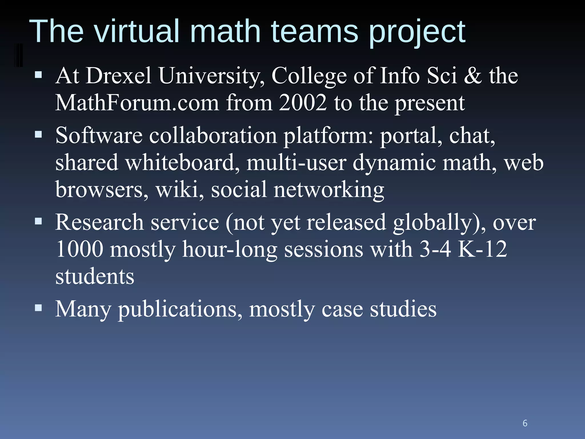 The virtual math teams project At Drexel University, College of Info Sci & the MathForum.com from 2002 to the present Software collaboration platform: portal, chat, shared whiteboard, multi-user dynamic math, web browsers, wiki, social networking Research service (not yet released globally), over 1000 mostly hour-long sessions with 3-4 K-12 students Many publications, mostly case studies 