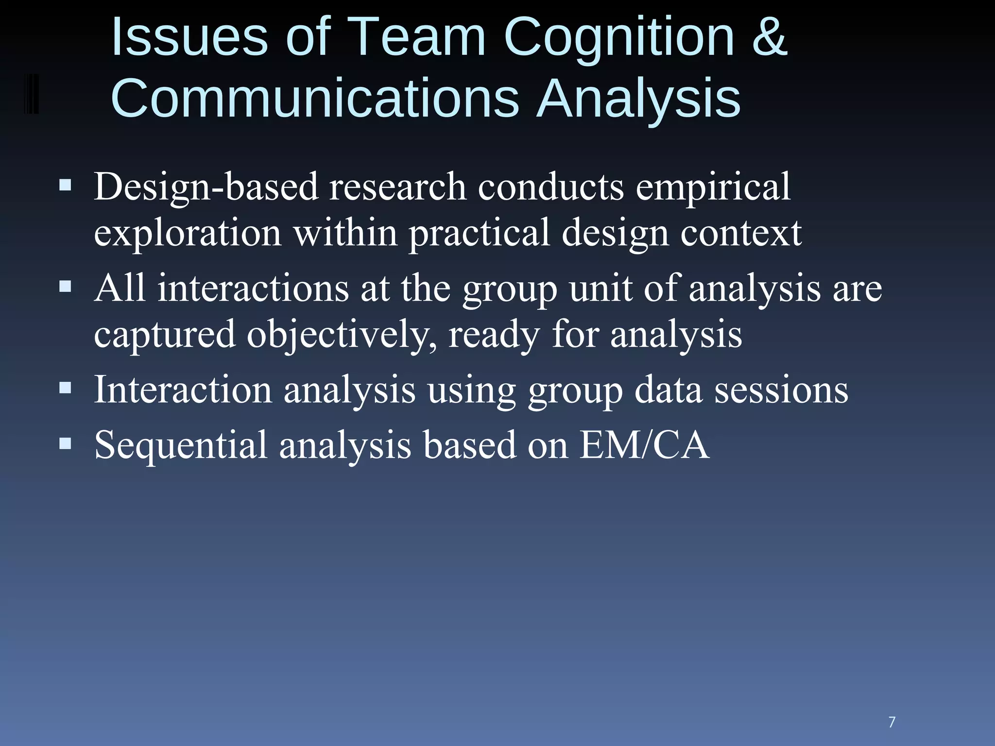 Issues of Team Cognition & Communications Analysis Design-based research conducts empirical exploration within practical design context All interactions at the group unit of analysis are captured objectively, ready for analysis Interaction analysis using group data sessions Sequential analysis based on EM/CA 