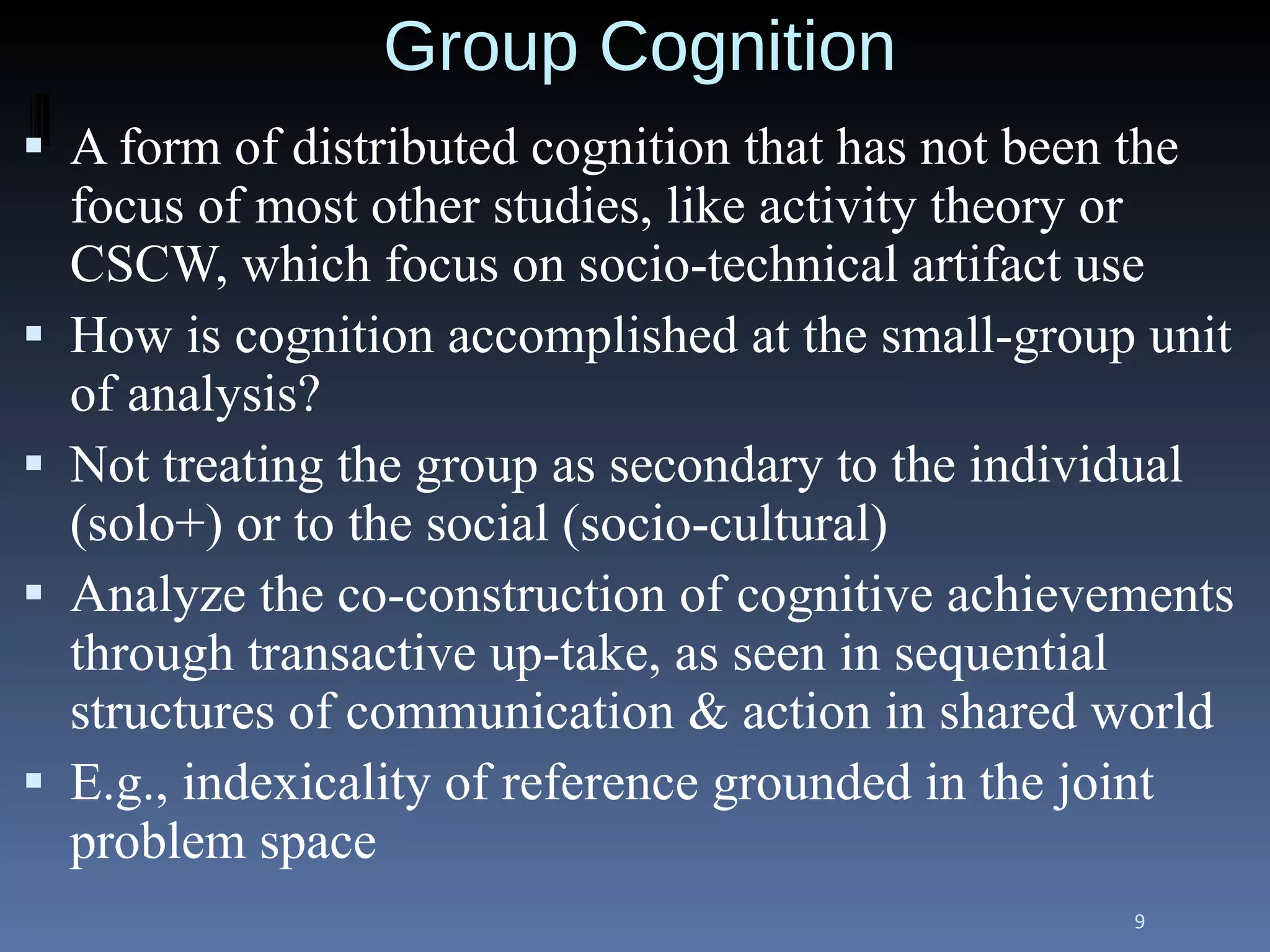 Group Cognition A form of distributed cognition that has not been the focus of most other studies, like activity theory or CSCW, which focus on socio-technical artifact use How is cognition accomplished at the small-group unit of analysis? Not treating the group as secondary to the individual (solo+) or to the social (socio-cultural) Analyze the co-construction of cognitive achievements through transactive up-take, as seen in sequential structures of communication & action in shared world E.g., indexicality of reference grounded in the joint problem space 