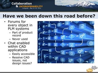 Have we been down this road before?
• Forums for
  every object in
  PLM systems
  – Part of product
    record
  – Never used
• Chat enabled
  within CAD
  applications
  – Easily accessible
  – Resolve CAD
    issues, not
    design issues?
 
