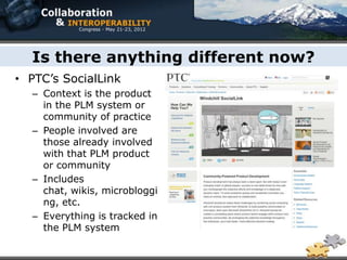 Is there anything different now?
• PTC’s SocialLink
  – Context is the product
    in the PLM system or
    community of practice
  – People involved are
    those already involved
    with that PLM product
    or community
  – Includes
    chat, wikis, microbloggi
    ng, etc.
  – Everything is tracked in
    the PLM system
 