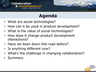 Agenda
•   What are social technologies?
•   How can it be used in product development?
•   What is the value of social technologies?
•   How does it change product development
    interactions?
•   Have we been down this road before?
•   Is anything different now?
•   What’s the challenge in changing collaboration?
•   Summary
 
