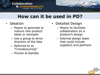 How can it be used in PD?
• Ideation                  • Detailed Design
  – Means to generate or      – Means to facilitate
    mature new product          collaboration on a
    ideas or concepts           product’s design
  – Use a group to drive      – Internal design team
    direction of the idea       that could include
  – Referred to as              suppliers and partners
    “Crowdsourcing”
  – Proctor & Gamble
 
