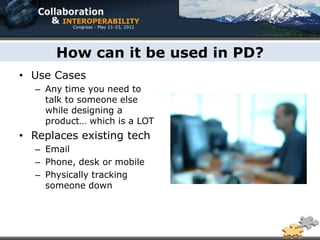 How can it be used in PD?
• Use Cases
  – Any time you need to
    talk to someone else
    while designing a
    product… which is a LOT
• Replaces existing tech
  – Email
  – Phone, desk or mobile
  – Physically tracking
    someone down
 