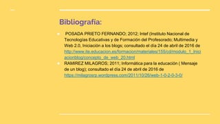 Bibliografía:
★ POSADA PRIETO FERNANDO; 2012; Intef (Instituto Nacional de
Tecnologías Educativas y de Formación del Profesorado; Multimedia y
Web 2.0, Iniciación a los blogs; consultado el día 24 de abril de 2016 de
http://www.ite.educacion.es/formacion/materiales/155/cd/modulo_1_Inici
acionblog/concepto_de_web_20.html
★ RAMIREZ MILAGROS; 2011; Informática para la educación ( Mensaje
de un blog); consultado el día 24 de abril de 2016 de
https://milagrosrp.wordpress.com/2011/10/26/web-1-0-2-0-3-0/
 