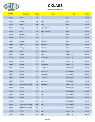 CKLASS
PRIMAVERA-VERANO 2015
Modelo
ascendente
Catálogo Página Color Talla Precio
202-76 URBAN 42 Azul Bolso 459.00
202-77 Handbags 26 Aqua Bolso 459.00
202-77 URBAN 44 Aqua Bolso 459.00
202-78 Handbags 25 Negro Multicolor Bolso 459.00
202-78 URBAN 48 Negro Multicolor Bolso 459.00
202-79 Handbags 25 Azul Bolso 459.00
202-79 URBAN 60 Azul Bolso 459.00
202-80 Handbags 25 Multicolor Bolso 399.00
202-80 URBAN 62 Multicolor Bolso 399.00
202-81 Handbags 25 Multicolor Bolso 459.00
202-81 URBAN 52 Multicolor Bolso 459.00
204-37 FASHION 155 Ivory Ch,M,G y Eg 489.00
206-39 FASHION 38 Mezclilla/Rosa Ch,M,G y Eg 379.00
206-41 FASHION 113 Blanco Ch,M,G y Eg 429.00
206-42 FASHION 212 Azul Mezclilla Ch,M,G y Eg 499.00
208-21 FASHION 20 Azul Marino 5,7,9,11 y 13 409.00
208-21 FASHION 145 Azul Marino 5,7,9,11 y 13 409.00
208-21 FASHION 177 Azul Marino 5,7,9,11 y 13 409.00
208-21 FASHION 178 Azul Marino 5,7,9,11 y 13 409.00
208-21 FASHION 198 Azul Marino 5,7,9,11 y 13 409.00
208-22 COMPLEMENTO ROPA 19 Mandarina Ch,M,G y Eg 309.00
209-10 FASHION 117 Rosa 5,7,9,11 y 13 319.00
209-10 FASHION 160 Rosa 5,7,9,11 y 13 319.00
209-10 FASHION 173 Rosa 5,7,9,11 y 13 319.00
209-10 FASHION 174 Rosa 5,7,9,11 y 13 319.00
209-10 FASHION 219 Rosa 5,7,9,11 y 13 319.00
209-10 COMPLEMENTO ROPA 43 Rosa 5,7,9,11 y 13 319.00
209-10 COMPLEMENTO ROPA 51 Rosa 5,7,9,11 y 13 319.00
209-11 FASHION 51 Negro Ch,M,G y Eg 369.00
209-11 FASHION 52 Negro Ch,M,G y Eg 369.00
Página 13 de 52
 