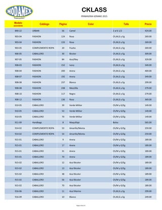 CKLASS
PRIMAVERA-VERANO 2015
Modelo
ascendente
Catálogo Página Color Talla Precio
890-22 URBAN 56 Camel 2 al 6 1/2 424.00
903-04 FASHION 124 Rosa Ch,M,G y Eg 269.00
903-04 FASHION 133 Rosa Ch,M,G y Eg 269.00
903-05 COMPLEMENTO ROPA 20 Fiusha Ch,M,G y Eg 269.00
906-05 CABALLERO 30 Bicolor Ch,M,G y Eg 309.00
907-05 FASHION 84 Azul/Rey Ch,M,G y Eg 329.00
908-03 FASHION 152 Ivory Ch,M,G y Eg 349.00
908-04 FASHION 200 Arena Ch,M,G y Eg 469.00
908-07 FASHION 192 Arena Ch,M,G y Eg 349.00
908-08 FASHION 237 Blanco Ch,M,G y Eg 299.00
908-08 FASHION 238 Mezclilla Ch,M,G y Eg 279.00
908-10 FASHION 117 Negro Ch,M,G y Eg 279.00
908-12 FASHION 136 Rosa Ch,M,G y Eg 369.00
910-05 CABALLERO 39 Verde Militar Ch/M y G/Eg 149.00
910-05 CABALLERO 53 Verde Militar Ch/M y G/Eg 149.00
910-05 CABALLERO 70 Verde Militar Ch/M y G/Eg 149.00
911-09 Handbags 8 Maquillaje Bolso 565.00
914-02 COMPLEMENTO ROPA 53 Amarillo/Menta Ch/M y G/Eg 259.00
914-02 COMPLEMENTO ROPA 54 Amarillo/Menta Ch/M y G/Eg 259.00
915-01 CABALLERO 9 Arena Ch/M y G/Eg 189.00
915-01 CABALLERO 17 Arena Ch/M y G/Eg 189.00
915-01 CABALLERO 31 Arena Ch/M y G/Eg 189.00
915-01 CABALLERO 70 Arena Ch/M y G/Eg 189.00
915-02 CABALLERO 12 Azul Bicolor Ch/M y G/Eg 189.00
915-02 CABALLERO 13 Azul Bicolor Ch/M y G/Eg 189.00
915-02 CABALLERO 38 Azul Bicolor Ch/M y G/Eg 189.00
915-02 CABALLERO 56 Azul Bicolor Ch/M y G/Eg 189.00
915-02 CABALLERO 70 Azul Bicolor Ch/M y G/Eg 189.00
916-06 CABALLERO 11 Azul Marino Ch,M,G y Eg 299.00
916-09 CABALLERO 10 Blanco Ch,M,G y Eg 249.00
Página 39 de 52
 