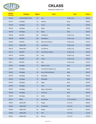 CKLASS
PRIMAVERA-VERANO 2015
Modelo
ascendente
Catálogo Página Color Talla Precio
939-28 COMPLEMENTO ROPA 30 Azul Ch,M,G y Eg 369.00
941-07 Handbags 20 Avellana Bolso 599.00
941-08 Handbags 12 Camel Bolso 539.00
944-06 Handbags 10 Negro Bolso 429.00
944-06 Handbags 24 Negro Bolso 429.00
946-08 FASHION 235 Azul/Blanco Ch,M,G y Eg 299.00
946-08 FASHION 236 Rosa/Blanco Ch,M,G y Eg 299.00
946-09 FASHION 202 Blanco/Azul Marino Ch,M,G y Eg 259.00
946-10 CABALLERO 20 Azul Marino Ch,M,G y Eg 369.00
946-10 CABALLERO 59 Azul Marino Ch,M,G y Eg 369.00
946-12 FASHION 174 Azul Marino / Blanco Ch,M,G y Eg 349.00
948-15 FASHION 162 Ivory Ch,M,G y Eg 639.00
948-16 FASHION 126 Fiusha Ch,M,G y Eg 369.00
948-17 FASHION 179 Rojo Ch,M,G y Eg 219.00
949-01 Handbags 8 Negro y Camel Bolso 459.00
949-02 Handbags 14 Azul Marino/ Beige/ Ivory Bolso 589.00
949-03 Handbags 18 Ivory/ Café/ Multicolor Bolso 565.00
949-04 Handbags 18 Maquillaje Bolso 509.00
949-04 Handbags 23 Maquillaje Bolso 509.00
949-05 Handbags 20 Negro Bolso 626.00
949-06 Handbags 4 Siena Bolso 442.00
949-07 Handbags 2 Negro y Maquillaje Bolso 405.00
949-08 Handbags 2 Azul Claro Bolso 499.00
949-09 Handbags 16 Ostión Bolso 584.00
949-77 NIÑOS 26 Azul Marino 19 al 23 Enteros 478.00
949-84 CABALLERO 57 Musgo 5 al 9 1/2 646.00
949-84 CABALLERO 58 Azul Marino 5 al 9 1/2 646.00
949-85 CABALLERO 60 Musgo 5 al 9 1/2 663.00
949-86 CABALLERO 60 Miel 5 al 9 1/2 712.00
949-87 CABALLERO 60 Marino 5 al 9 1/2 675.00
Página 43 de 52
 