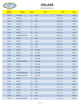 CKLASS
PRIMAVERA-VERANO 2015
Modelo
ascendente
Catálogo Página Color Talla Precio
966-10 CABALLERO 5 Verde Ch,M,G y Eg 259.00
966-10 CABALLERO 6 Coral Ch,M,G y Eg 259.00
966-10 CABALLERO 33 Violeta Ch,M,G y Eg 259.00
966-10 CABALLERO 46 Azul Ch,M,G y Eg 259.00
967-02 FASHION 197 Blanco Ch,M,G y Eg 509.00
967-03 FASHION 211 Azul Ch,M,G y Eg 219.00
967-04 FASHION 203 Coral Ch,M,G y Eg 299.00
967-04 COMPLEMENTO ROPA 55 Coral Ch,M,G y Eg 299.00
967-05 FASHION 73 Negro Ch,M,G y Eg 319.00
967-06 FASHION 176 Amarillo Ch,M,G y Eg 239.00
967-07 FASHION 112 Verde Ch,M,G y Eg 259.00
968-04 FASHION 153 Menta Ch,M,G y Eg 319.00
970-38 FASHION 112 Azul Indigo 5,7,9,11 y 13 489.00
970-38 FASHION 143 Azul Indigo 5,7,9,11 y 13 489.00
970-38 FASHION 144 Azul Indigo 5,7,9,11 y 13 489.00
970-38 FASHION 161 Azul Indigo 5,7,9,11 y 13 489.00
970-38 COMPLEMENTO ROPA 37 Azul Indigo 5,7,9,11 y 13 489.00
970-39 FASHION 21 Azul Indigo 5,7,9,11 y 13 479.00
970-39 FASHION 22 Azul Indigo 5,7,9,11 y 13 479.00
970-39 FASHION 61 Azul Indigo 5,7,9,11 y 13 479.00
970-39 COMPLEMENTO ROPA 11 Azul Indigo 5,7,9,11 y 13 479.00
970-39 COMPLEMENTO ROPA 47 Azul Indigo 5,7,9,11 y 13 479.00
970-40 FASHION 3 Blanco 5,7,9,11 y 13 489.00
970-40 FASHION 111 Blanco 5,7,9,11 y 13 489.00
970-40 FASHION 135 Blanco 5,7,9,11 y 13 489.00
970-40 FASHION 136 Blanco 5,7,9,11 y 13 489.00
970-40 FASHION 146 Blanco 5,7,9,11 y 13 489.00
970-40 FASHION 150 Blanco 5,7,9,11 y 13 489.00
970-40 FASHION 236 Blanco 5,7,9,11 y 13 489.00
970-40 COMPLEMENTO ROPA 18 Blanco 5,7,9,11 y 13 489.00
Página 45 de 52
 