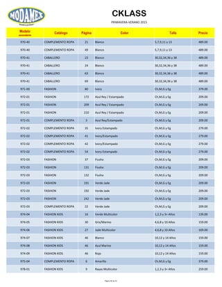 CKLASS
PRIMAVERA-VERANO 2015
Modelo
ascendente
Catálogo Página Color Talla Precio
970-40 COMPLEMENTO ROPA 21 Blanco 5,7,9,11 y 13 489.00
970-40 COMPLEMENTO ROPA 49 Blanco 5,7,9,11 y 13 489.00
970-41 CABALLERO 23 Blanco 30,32,34,36 y 38 489.00
970-41 CABALLERO 24 Blanco 30,32,34,36 y 38 489.00
970-41 CABALLERO 63 Blanco 30,32,34,36 y 38 489.00
970-41 CABALLERO 69 Blanco 30,32,34,36 y 38 489.00
971-00 FASHION 80 Ivory Ch,M,G y Eg 379.00
972-01 FASHION 172 Azul Rey / Estampado Ch,M,G y Eg 209.00
972-01 FASHION 209 Azul Rey / Estampado Ch,M,G y Eg 209.00
972-01 FASHION 210 Azul Rey / Estampado Ch,M,G y Eg 209.00
972-01 COMPLEMENTO ROPA 3 Azul Rey/Estampado Ch,M,G y Eg 209.00
972-02 COMPLEMENTO ROPA 35 Ivory Estampado Ch,M,G y Eg 279.00
972-02 COMPLEMENTO ROPA 41 Ivory/Estampado Ch,M,G y Eg 279.00
972-02 COMPLEMENTO ROPA 42 Ivory/Estampado Ch,M,G y Eg 279.00
972-02 COMPLEMENTO ROPA 54 Ivory Estampado Ch,M,G y Eg 279.00
972-03 FASHION 37 Fiusha Ch,M,G y Eg 209.00
972-03 FASHION 131 Fiusha Ch,M,G y Eg 209.00
972-03 FASHION 132 Fiusha Ch,M,G y Eg 209.00
972-03 FASHION 191 Verde Jade Ch,M,G y Eg 209.00
972-03 FASHION 192 Verde Jade Ch,M,G y Eg 209.00
972-03 FASHION 242 Verde Jade Ch,M,G y Eg 209.00
972-03 COMPLEMENTO ROPA 22 Verde Jade Ch,M,G y Eg 209.00
974-04 FASHION KIDS 16 Verde Multicolor 1,2,3 y 3+ Años 139.00
974-05 FASHION KIDS 30 Gris/Marino 4,6,8 y 10 Años 159.00
974-06 FASHION KIDS 27 Jade Multicolor 4,6,8 y 10 Años 169.00
974-07 FASHION KIDS 46 Blanco 10,12 y 14 Años 159.00
974-08 FASHION KIDS 46 Azul Marino 10,12 y 14 Años 159.00
974-09 FASHION KIDS 46 Rojo 10,12 y 14 Años 159.00
975-04 COMPLEMENTO ROPA 6 Amarillo Ch,M,G y Eg 379.00
978-01 FASHION KIDS 9 Rayas Multicolor 1,2,3 y 3+ Años 259.00
Página 46 de 52
 