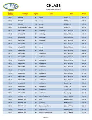 CKLASS
PRIMAVERA-VERANO 2015
Modelo
ascendente
Catálogo Página Color Talla Precio
990-15 FASHION 81 Arena 5,7,9,11 y 13 429.00
990-15 FASHION 195 Arena 5,7,9,11 y 13 429.00
990-15 FASHION 196 Arena 5,7,9,11 y 13 429.00
990-15 COMPLEMENTO ROPA 36 Arena 5,7,9,11 y 13 429.00
991-15 CABALLERO 33 Azul Índigo 30,32,34,36 y 38 429.00
991-15 CABALLERO 39 Azul Índigo 30,32,34,36 y 38 429.00
991-15 CABALLERO 40 Azul Índigo 30,32,34,36 y 38 429.00
991-15 CABALLERO 41 Azul Índigo 30,32,34,36 y 38 429.00
991-16 CABALLERO 22 Arena 30,32,34,36 y 38 439.00
991-16 CABALLERO 31 Arena 30,32,34,36 y 38 439.00
991-16 CABALLERO 32 Arena 30,32,34,36 y 38 439.00
991-17 CABALLERO 3 Azul Marino 30,32,34,36 y 38 439.00
991-17 CABALLERO 4 Azul Marino 30,32,34,36 y 38 439.00
991-17 CABALLERO 12 Azul Marino 30,32,34,36 y 38 439.00
991-17 CABALLERO 59 Azul Marino 30,32,34,36 y 38 439.00
991-17 CABALLERO 60 Azul Marino 30,32,34,36 y 38 439.00
991-18 CABALLERO 27 Azul Marino 30,32,34,36 y 38 479.00
991-18 CABALLERO 28 Azul Marino 30,32,34,36 y 38 479.00
991-18 CABALLERO 34 Azul Marino 30,32,34,36 y 38 479.00
991-18 CABALLERO 56 Azul Marino 30,32,34,36 y 38 479.00
992-14 CABALLERO 7 Azul Marino Ch,M,G y Eg 369.00
992-14 CABALLERO 37 Azul Marino Ch,M,G y Eg 369.00
992-14 CABALLERO 57 Azul Marino Ch,M,G y Eg 369.00
992-14 CABALLERO 58 Azul Marino Ch,M,G y Eg 369.00
993-01 FASHION KIDS 39 Blanco/Azul Marino 10,12 y 14 Años 329.00
993-02 FASHION KIDS 17 Rosa 4,6,8 y 10 Años 259.00
993-03 FASHION KIDS 18 Azul Cielo 4,6,8 y 10 Años 259.00
993-04 FASHION KIDS 39 Rayas Marino/Blanco 10,12 y 14 Años 309.00
993-05 FASHION KIDS 26 Rosa / Marino 4,6,8 y 10 Años 279.00
993-07 FASHION KIDS 40 Blanco/Azul Estampado 10,12 y 14 Años 219.00
Página 49 de 52
 