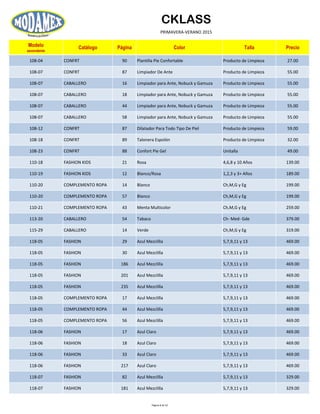 CKLASS
PRIMAVERA-VERANO 2015
Modelo
ascendente
Catálogo Página Color Talla Precio
108-04 CONFRT 90 Plantilla Pie Confortable Producto de Limpieza 27.00
108-07 CONFRT 87 Limpiador De Ante Producto de Limpieza 55.00
108-07 CABALLERO 16 Limpiador para Ante, Nobuck y Gamuza Producto de Limpieza 55.00
108-07 CABALLERO 18 Limpiador para Ante, Nobuck y Gamuza Producto de Limpieza 55.00
108-07 CABALLERO 44 Limpiador para Ante, Nobuck y Gamuza Producto de Limpieza 55.00
108-07 CABALLERO 58 Limpiador para Ante, Nobuck y Gamuza Producto de Limpieza 55.00
108-12 CONFRT 87 Dilatador Para Todo Tipo De Piel Producto de Limpieza 59.00
108-18 CONFRT 89 Talonera Espolón Producto de Limpieza 32.00
108-23 CONFRT 88 Confort Pie Gel Unitalla 49.00
110-18 FASHION KIDS 21 Rosa 4,6,8 y 10 Años 139.00
110-19 FASHION KIDS 12 Blanco/Rosa 1,2,3 y 3+ Años 189.00
110-20 COMPLEMENTO ROPA 14 Blanco Ch,M,G y Eg 199.00
110-20 COMPLEMENTO ROPA 57 Blanco Ch,M,G y Eg 199.00
110-21 COMPLEMENTO ROPA 43 Menta Multicolor Ch,M,G y Eg 259.00
113-20 CABALLERO 54 Tabaco Ch- Med- Gde 379.00
115-29 CABALLERO 14 Verde Ch,M,G y Eg 319.00
118-05 FASHION 29 Azul Mezclilla 5,7,9,11 y 13 469.00
118-05 FASHION 30 Azul Mezclilla 5,7,9,11 y 13 469.00
118-05 FASHION 186 Azul Mezclilla 5,7,9,11 y 13 469.00
118-05 FASHION 201 Azul Mezclilla 5,7,9,11 y 13 469.00
118-05 FASHION 235 Azul Mezclilla 5,7,9,11 y 13 469.00
118-05 COMPLEMENTO ROPA 17 Azul Mezclilla 5,7,9,11 y 13 469.00
118-05 COMPLEMENTO ROPA 44 Azul Mezclilla 5,7,9,11 y 13 469.00
118-05 COMPLEMENTO ROPA 56 Azul Mezclilla 5,7,9,11 y 13 469.00
118-06 FASHION 17 Azul Claro 5,7,9,11 y 13 469.00
118-06 FASHION 18 Azul Claro 5,7,9,11 y 13 469.00
118-06 FASHION 33 Azul Claro 5,7,9,11 y 13 469.00
118-06 FASHION 217 Azul Claro 5,7,9,11 y 13 469.00
118-07 FASHION 82 Azul Mezclilla 5,7,9,11 y 13 329.00
118-07 FASHION 181 Azul Mezclilla 5,7,9,11 y 13 329.00
Página 8 de 52
 