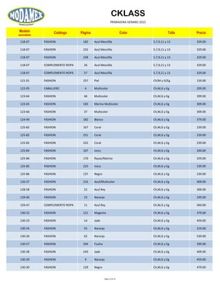 CKLASS
PRIMAVERA-VERANO 2015
Modelo
ascendente
Catálogo Página Color Talla Precio
118-07 FASHION 182 Azul Mezclilla 5,7,9,11 y 13 329.00
118-07 FASHION 232 Azul Mezclilla 5,7,9,11 y 13 329.00
118-07 FASHION 238 Azul Mezclilla 5,7,9,11 y 13 329.00
118-07 COMPLEMENTO ROPA 26 Azul Mezclilla 5,7,9,11 y 13 329.00
118-07 COMPLEMENTO ROPA 57 Azul Mezclilla 5,7,9,11 y 13 329.00
121-01 FASHION 257 Piel Ch/M y G/Eg 159.00
122-05 CABALLERO 4 Multicolor Ch,M,G y Eg 209.00
123-64 FASHION 46 Multicolor Ch,M,G y Eg 399.00
123-65 FASHION 183 Marino Multicolor Ch,M,G y Eg 309.00
123-66 FASHION 37 Multicolor Ch,M,G y Eg 309.00
124-49 FASHION 182 Blanco Ch,M,G y Eg 379.00
125-82 FASHION 167 Coral Ch,M,G y Eg 239.00
125-82 FASHION 251 Coral Ch,M,G y Eg 239.00
125-82 FASHION 252 Coral Ch,M,G y Eg 239.00
125-83 FASHION 167 Ivory Ch,M,G y Eg 269.00
125-84 FASHION 170 Rayas/Marino Ch,M,G y Eg 259.00
125-85 FASHION 225 Ivory Ch,M,G y Eg 239.00
125-86 FASHION 137 Negro Ch,M,G y Eg 239.00
126-37 FASHION 216 Azul/Multicolor Ch,M,G y Eg 409.00
128-58 FASHION 52 Azul Rey Ch,M,G y Eg 309.00
129-46 FASHION 23 Naranja Ch,M,G y Eg 249.00
129-47 COMPLEMENTO ROPA 11 Azul Rey Ch,M,G y Eg 369.00
130-22 FASHION 121 Magenta Ch,M,G y Eg 379.00
130-23 FASHION 14 Jade Ch,M,G y Eg 459.00
130-24 FASHION 55 Naranja Ch,M,G y Eg 319.00
130-26 FASHION 62 Naranja Ch,M,G y Eg 539.00
130-27 FASHION 204 Fiusha Ch,M,G y Eg 399.00
130-28 FASHION 243 Jade Ch,M,G y Eg 409.00
130-29 FASHION 9 Naranja Ch,M,G y Eg 459.00
130-30 FASHION 129 Negro Ch,M,G y Eg 479.00
Página 9 de 52
 