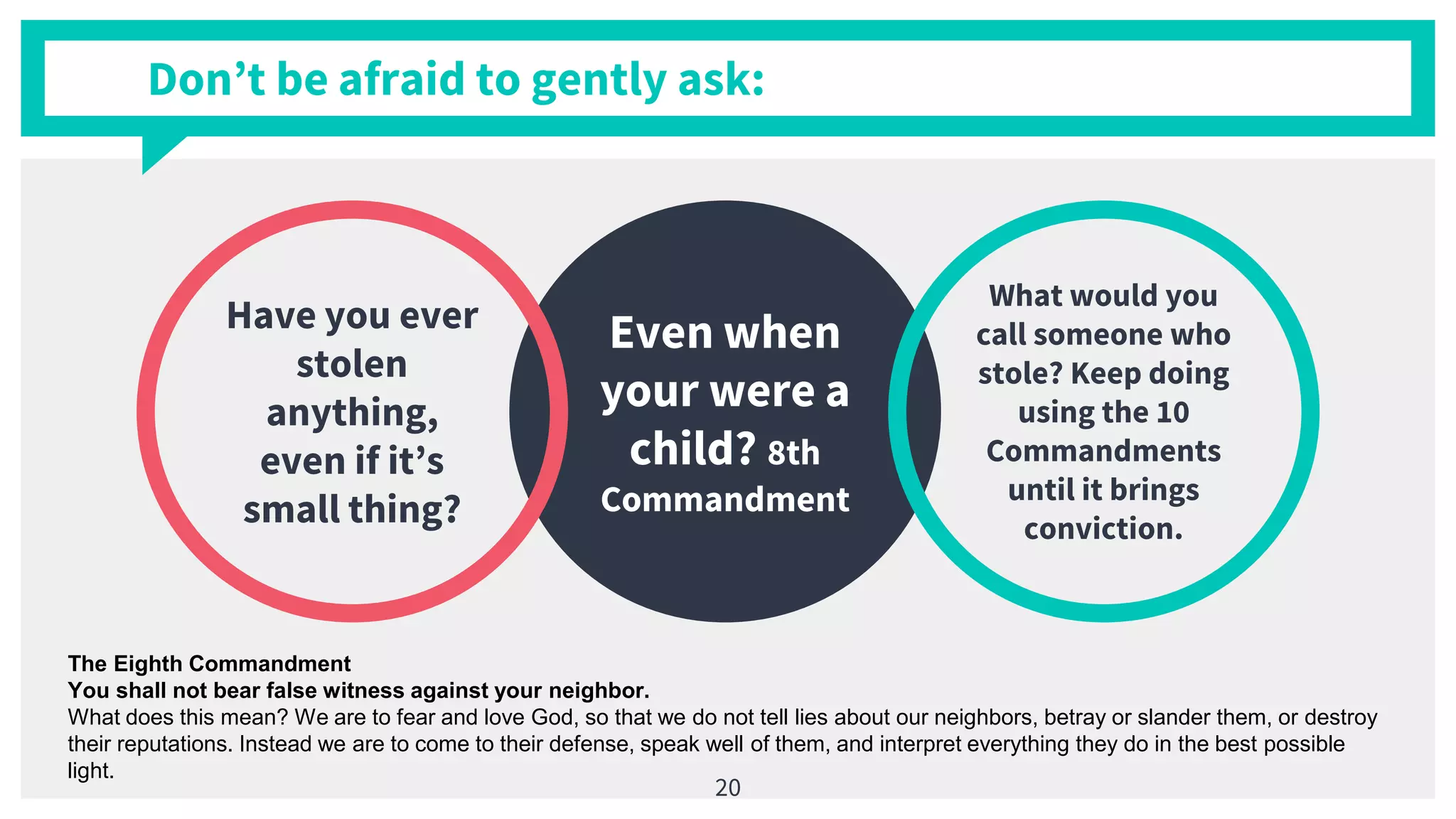 Even when
your were a
child? 8th
Commandment
Have you ever
stolen
anything,
even if it’s
small thing?
What would you
call someone who
stole? Keep doing
using the 10
Commandments
until it brings
conviction.
Don’t be afraid to gently ask:
20
The Eighth Commandment
You shall not bear false witness against your neighbor.
What does this mean? We are to fear and love God, so that we do not tell lies about our neighbors, betray or slander them, or destroy
their reputations. Instead we are to come to their defense, speak well of them, and interpret everything they do in the best possible
light.
 
