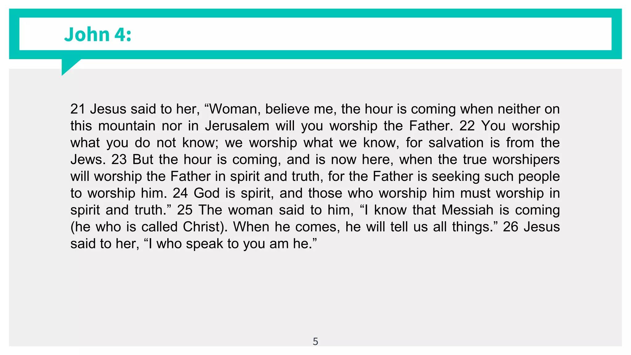 John 4:
5
21 Jesus said to her, “Woman, believe me, the hour is coming when neither on
this mountain nor in Jerusalem will you worship the Father. 22 You worship
what you do not know; we worship what we know, for salvation is from the
Jews. 23 But the hour is coming, and is now here, when the true worshipers
will worship the Father in spirit and truth, for the Father is seeking such people
to worship him. 24 God is spirit, and those who worship him must worship in
spirit and truth.” 25 The woman said to him, “I know that Messiah is coming
(he who is called Christ). When he comes, he will tell us all things.” 26 Jesus
said to her, “I who speak to you am he.”
 