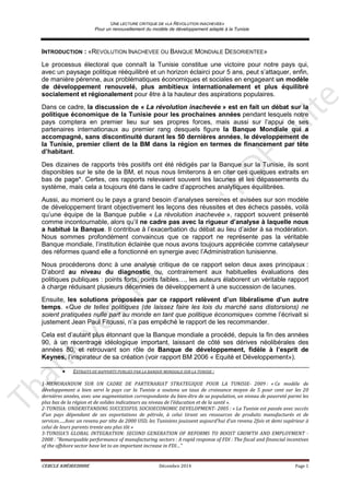 UNE LECTURE CRITIQUE DE «LA REVOLUTION INACHEVEE»
Pour un renouvellement du modèle de développement adapté à la Tunisie
CERCLE KHÉIREDDINE Décembre 2014 Page 1
INTRODUCTION : «REVOLUTION INACHEVEE OU BANQUE MONDIALE DESORIENTEE»
Le processus électoral que connaît la Tunisie constitue une victoire pour notre pays qui,
avec un paysage politique rééquilibré et un horizon éclairci pour 5 ans, peut s’attaquer, enfin,
de manière pérenne, aux problématiques économiques et sociales en engageant un modèle
de développement renouvelé, plus ambitieux internationalement et plus équilibré
socialement et régionalement pour être à la hauteur des aspirations populaires.
Dans ce cadre, la discussion de « La révolution inachevée » est en fait un débat sur la
politique économique de la Tunisie pour les prochaines années pendant lesquels notre
pays comptera en premier lieu sur ses propres forces, mais aussi sur l’appui de ses
partenaires internationaux au premier rang desquels figure la Banque Mondiale qui a
accompagné, sans discontinuité durant les 50 dernières années, le développement de
la Tunisie, premier client de la BM dans la région en termes de financement par tête
d’habitant.
Des dizaines de rapports très positifs ont été rédigés par la Banque sur la Tunisie, ils sont
disponibles sur le site de la BM, et nous nous limiterons à en citer ces quelques extraits en
bas de page*. Certes, ces rapports relevaient souvent les lacunes et les dépassements du
système, mais cela a toujours été dans le cadre d’approches analytiques équilibrées.
Aussi, au moment ou le pays a grand besoin d’analyses sereines et avisées sur son modèle
de développement tirant objectivement les leçons des réussites et des échecs passés, voilà
qu’une équipe de la Banque publie « La révolution inachevée », rapport souvent présenté
comme incontournable, alors qu’il ne cadre pas avec la rigueur d’analyse à laquelle nous
a habitué la Banque. Il contribue à l’exacerbation du débat au lieu d’aider à sa modération.
Nous sommes profondément convaincus que ce rapport ne représente pas la véritable
Banque mondiale, l’institution éclairée que nous avons toujours appréciée comme catalyseur
des réformes quand elle a fonctionné en synergie avec l’Administration tunisienne.
Nous procéderons donc à une analyse critique de ce rapport selon deux axes principaux :
D’abord au niveau du diagnostic ou, contrairement aux habituelles évaluations des
politiques publiques : points forts, points faibles…, les auteurs élaborent un véritable rapport
à charge réduisant plusieurs décennies de développement à une succession de lacunes.
Ensuite, les solutions proposées par ce rapport relèvent d’un libéralisme d’un autre
temps. «Que de telles politiques (de laissez faire les lois du marché sans distorsions) ne
soient pratiquées nulle part au monde en tant que politique économique» comme l’écrivait si
justement Jean Paul Fitoussi, n’a pas empêché le rapport de les recommander.
Cela est d’autant plus étonnant que la Banque mondiale a procédé, depuis la fin des années
90, à un recentrage idéologique important, laissant de côté ses dérives néolibérales des
années 80, et retrouvant son rôle de Banque de développement, fidèle à l’esprit de
Keynes, l’inspirateur de sa création (voir rapport BM 2006 « Equité et Développement»).
• EXTRAITS DE RAPPORTS PUBLIES PAR LA BANQUE MONDIALE SUR LA TUNISIE :
1-MEMORANDUM SUR UN CADRE DE PARTENARIAT STRATEGIQUE POUR LA TUNISIE- 2009 : « Ce modèle de
développement a bien servi le pays car la Tunisie a soutenu un taux de croissance moyen de 5 pour cent sur les 20
dernières années, avec une augmentation correspondante du bien-être de sa population, un niveau de pauvreté parmi les
plus bas de la région et de solides indicateurs au niveau de l’éducation et de la santé ».
2-TUNISIA: UNDERSTANDING SUCCESSFUL SOCIOECONOMIC DEVELOPMENT- 2005 : « La Tunisie est passée avec succès
d’un pays dépendant de ses exportations de pétrole, à celui tirant ses ressources de produits manufacturés et de
services…..Avec un revenu par tête de 2000 USD, les Tunisiens jouissent aujourd’hui d’un revenu 2fois et demi supérieur à
celui de leurs parents trente ans plus tôt »
3-TUNISIA’S GLOBAL INTEGRATION: SECOND GENERATION OF REFORMS TO BOOST GROWTH AND EMPLOYMENT -
2008 : “Remarquable performance of manufacturing sectors : A rapid response of FDI : The fiscal and financial incentives
of the offshore sector have let to an important increase in FDI…”
 