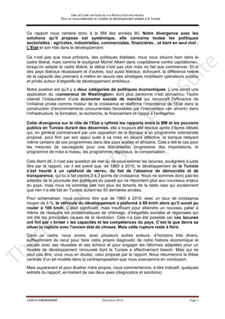 UNE LECTURE CRITIQUE DE «LA REVOLUTION INACHEVEE»
Pour un renouvellement du modèle de développement adapté à la Tunisie
CERCLE KHÉIREDDINE Décembre 2014 Page 2
Ce rapport nous ramène donc à la BM des années 80. Notre divergence avec les
solutions qu’il propose est systémique, elle concerne toutes les politiques
sectorielles : agricoles, industrielles, commerciales, financières…et tient en seul mot :
L’Etat et son rôle dans le développement.
Ce n’est pas que nous prônions, des politiques étatistes, nous nous situons bien dans le
cadre libéral, mais comme le soulignait Michel Albert dans «capitalisme contre capitalisme»,
lorsqu’on adopte le cadre libéral, le débat n’est pas clos mais ne fait que commencer. Et si
des pays libéraux réussissent et d’autres, tout aussi libéraux, échouent, la différence relève
de la capacité des premiers à mettre en œuvre des stratégies mobilisant opérateurs publics
et privés autour d’objectifs de développement ambitieux.
Notre position est qu’il y a deux catégories de politiques économiques. L’une serait une
application du «consensus de Washington» dont plus personne n’est convaincu, l’autre
viserait l’instauration d’une économie sociale de marché qui reconnaît l’efficience de
l’initiative privée comme moteur de la croissance et réaffirme l’importance de l’Etat dans la
construction d’environnements concurrentiels favorables par l’intervention «en amont» dans
l’infrastructure, la formation, la recherche, le financement et l’appui à l’entreprise.
Cette divergence sur le rôle de l’Etat a rythmé les rapports entre la BM et les pouvoirs
publics en Tunisie durant des décennies, elle a toujours été résolue après d’âpres débats
qui, en général commencent par une opposition de la Banque à un programme volontariste
proposé, pour finir par son appui suite à sa mise en œuvre effective, la banque relayant
même certains de ces programmes dans des pays arabes et africains. Cela a été le cas pour
les mesures de sauvegarde pour une libéralisation progressive des importations, le
programme de mise à niveau, les programmes régionaux, la compensation…
Cela étant dit, il n’est pas question de nier ou de sous-estimer les lacunes, soulignées à juste
titre par le rapport, car il est avéré que, de 1960 à 2010, le développement de la Tunisie
s’est heurté à un «plafond de verre», du fait de l’absence de démocratie et de
transparence, qui lui a fait perdre 2 à 3 points de croissance. Nous ne sommes donc pas les
adeptes de la poursuite des politiques du passé qui ne répondent plus aux nouveaux enjeux
du pays, mais nous ne sommes pas non plus les tenants de la table rase qui soutiennent
que rien n’a été fait en Tunisie durant les 50 dernières années.
Pour schématiser, nous pouvons dire que de 1960 à 2010, avec un taux de croissance
moyen de 5 %, le véhicule du développement a plafonné à 60 km/h alors qu’il aurait pu
rouler à 100 km/h. C’était significatif, mais insuffisant pour atteindre un nouveau palier à
même de résoudre les problématiques de chômage, d’inégalités sociales et régionales qui
ont été les principales causes de la révolution. Cela n’a pas été possible car ces lacunes
ont fini par « brider » les capacités et les compétences du pays. C’est là que devra se
situer la rupture avec l’ancien état de choses. Mais cette rupture reste à faire.
Dans ce cadre, nous avons, avec plusieurs autres acteurs, d’horizons très divers,
suffisamment de recul pour faire notre propre diagnostic de notre histoire économique et
sociale avec ses réussites et ses échecs et pour engager les réformes adaptées pour un
modèle de développement renouvelé dont la Tunisie a effectivement besoin. Mais qui ne
peut pas être, vous vous en doutez, celui proposé par le rapport. Nous résumerons la thèse
centrale d’un tel modèle dans la contreproposition que nous avancerons en conclusion.
Mais auparavant et pour illustrer notre propos, nous commenterons, à titre indicatif, quelques
extraits du rapport, en traitant de ces deux axes (diagnostics et solutions).
 