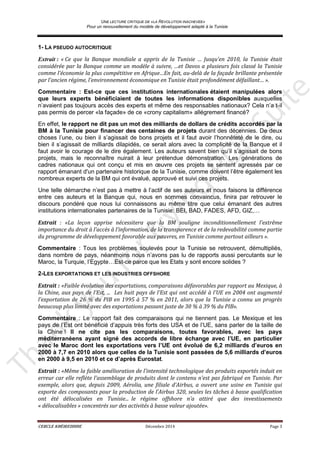 UNE LECTURE CRITIQUE DE «LA REVOLUTION INACHEVEE»
Pour un renouvellement du modèle de développement adapté à la Tunisie
CERCLE KHÉIREDDINE Décembre 2014 Page 3
1- LA PSEUDO AUTOCRITIQUE
Extrait : « Ce que la Banque mondiale a appris de la Tunisie … Jusqu’en 2010, la Tunisie était
considérée par la Banque comme un modèle à suivre, …et Davos a plusieurs fois classé la Tunisie
comme l’économie la plus compétitive en Afrique…En fait, au-delà de la façade brillante présentée
par l’ancien régime, l’environnement économique en Tunisie était profondément défaillant… ».
Commentaire : Est-ce que ces institutions internationales étaient manipulées alors
que leurs experts bénéficiaient de toutes les informations disponibles auxquelles
n’avaient pas toujours accès des experts et même des responsables nationaux? Cela n’a t-il
pas permis de percer «la façade» de ce «crony capitalism» allégrement financé?
En effet, le rapport ne dit pas un mot des milliards de dollars de crédits accordés par la
BM à la Tunisie pour financer des centaines de projets durant des décennies. De deux
choses l’une, ou bien il s’agissait de bons projets et il faut avoir l’honnêteté de le dire, ou
bien il s’agissait de milliards dilapidés, ce serait alors avec la complicité de la Banque et il
faut avoir le courage de le dire également. Les auteurs savent bien qu’il s’agissait de bons
projets, mais le reconnaître nuirait à leur prétendue démonstration. Les générations de
cadres nationaux qui ont conçu et mis en œuvre ces projets se sentent agressés par ce
rapport émanant d'un partenaire historique de la Tunisie, comme doivent l’être également les
nombreux experts de la BM qui ont évalué, approuvé et suivi ces projets.
Une telle démarche n’est pas à mettre à l’actif de ses auteurs et nous faisons la différence
entre ces auteurs et la Banque qui, nous en sommes convaincus, finira par retrouver le
discours pondéré que nous lui connaissons au même titre que celui émanant des autres
institutions internationales partenaires de la Tunisie: BEI, BAD, FADES, AFD, GIZ,…
Extrait : «La leçon apprise nécessitera que la BM souligne inconditionnellement l’extrême
importance du droit à l’accès à l’information, de la transparence et de la redevabilité comme partie
du programme de développement favorable aux pauvres, en Tunisie comme partout ailleurs ».
Commentaire : Tous les problèmes soulevés pour la Tunisie se retrouvent, démultipliés,
dans nombre de pays, néanmoins nous n’avons pas lu de rapports aussi percutants sur le
Maroc, la Turquie, l’Egypte…Est-ce parce que les Etats y sont encore solides ?
2-LES EXPORTATIONS ET LES INDUSTRIES OFFSHORE
Extrait : «Faible évolution des exportations, comparaisons défavorables par rapport au Mexique, à
la Chine, aux pays de l’Est, ... Les huit pays de l’Est qui ont accédé à l'UE en 2004 ont augmenté
l’exportation de 26 % du PIB en 1995 à 57 % en 2011, alors que la Tunisie a connu un progrès
beaucoup plus limité avec des exportations passant juste de 30 % à 39 % du PIB».
Commentaire : Le rapport fait des comparaisons qui ne tiennent pas. Le Mexique et les
pays de l’Est ont bénéficié d’appuis très forts des USA et de l’UE, sans parler de la taille de
la Chine ! Il ne cite pas les comparaisons, toutes favorables, avec les pays
méditerranéens ayant signé des accords de libre échange avec l’UE, en particulier
avec le Maroc dont les exportations vers l’UE ont évolué de 6,2 milliards d’euros en
2000 à 7,7 en 2010 alors que celles de la Tunisie sont passées de 5,6 milliards d’euros
en 2000 à 9,5 en 2010 et ce d’après Eurostat.
Extrait : «Même la faible amélioration de l’intensité technologique des produits exportés induit en
erreur car elle reflète l’assemblage de produits dont le contenu n’est pas fabriqué en Tunisie. Par
exemple, alors que, depuis 2009, Aérolia, une filiale d’Airbus, a ouvert une usine en Tunisie qui
exporte des composants pour la production de l’Airbus 320, seules les tâches à basse qualification
ont été délocalisées en Tunisie... le régime offshore n’a attiré que des investissements
« délocalisables » concentrés sur des activités à basse valeur ajoutée».
 