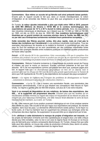 UNE LECTURE CRITIQUE DE «LA REVOLUTION INACHEVEE»
Pour un renouvellement du modèle de développement adapté à la Tunisie
CERCLE KHÉIREDDINE Décembre 2014 Page 4
Commentaire : Que même un succès tel qu’Aérolia soit ainsi présenté laisse pantois.
D’autre part, le rapport occulte le fait que, dans un monde interdépendant, la notion
d’intégration et de remontée des filières ne peut être que progressive et pas forcément
verticale.
En Tunisie, la valeur ajoutée industrielle a plus que triplé entre 1995 et 2010, passant
de 3250 MD (Millions de Dinars) à 10730 MD et le contenu technologique des
exportations est passé de 12 % à 30 % durant la même période. Ainsi, les exportations
des industries mécaniques et électriques, qui n’étaient que de 110 MD en 1980 et 750 MD
en 1995, ont été, en 2010, de plus de 6000 MD. Ces mutations technologiques sont
illustrées par un grand nombre de «success stories» dans le Textile, les IME, les TIC,
ou par des cas d’entreprises tunisiennes rachetant leurs partenaires européens.
Cette remontée des filières pourrait, certes, être plus rapide, mais ce n’est pas la
baisse des incitations qui l’accélérerait ni une politique industrielle moins active. Tous les
exemples internationaux de réussite en la matière le montrent, à commencer par celui des
pays du Sud Est asiatique qui se sont caractérisés par des politiques industrielles fortes
induisant des synergies élevées entre incitations publiques et initiatives privées productrices
de haute valeur ajoutée.
Extrait : «L’UE absorbe 80 % des exportations. Cette concentration n’est que le symptôme d’un
problème plus profond c’est que la Tunisie ne produit que très peu de ses exportations largement
restreintes à l’assemblage de produits venant de France et d’Italie, puis exportés vers ces marchés.»
Commentaire : Réduire l’industrie tunisienne à «l’assemblage de produits venant de France
et d’Italie» est pour le moins un raccourci. Ensuite, comment présenter le fait que l’UE
absorbe 80 % de nos exportations comme une grande tare alors que, quelques pages plus
loin, le rapport note que « la diversification géographique est bien sûr un objectif, mais le
potentiel offert par les 28 pays de l’UE reste de loin la plus grande opportunité pour la Tunisie» et
alors que l’UE représente de 70 à 80 % des exportations de la plupart des pays européens?
Extrait : « Le régime de l’offshore est à l'origine des problèmes de développement en Tunisie
…notamment en diminuant le processus de « destruction créatrice »…
Commentaire : « La loi 72, c’est à travers une exonération fiscale, une exonération des
tracasseries administratives». C’est ce que disaient ses concepteurs Hédi Nouira et Tijani
Chelly. Ce régime a généré près de 400 000 emplois, soit plus de ¾ de notre industrie.
Venir à ce moment de dégradation de nos notations, de baisse des exportations, des
IDE,… et le supprimer est proprement absurde. D’autant plus que les recettes qui en
résulteraient seraient minimes au regard des enjeux et risqueraient de se réduire en peau de
chagrin car, pour beaucoup d’entreprises, une telle mesure ferait déborder le verre de leurs
hésitations à se maintenir, ou à venir, en Tunisie.
En fait, cette mesure part d’une position purement idéologique et non d’une analyse sereine
des intérêts du pays. Elle occulte le fait que l’appui aux exportations est pratiqué, de manière
massive, dans tous les pays. La dichotomie offshore/onshore existe partout, d’une façon ou
d’une autre, et il faut la maintenir tout en supprimant les entraves aux échanges entre les
entreprises des deux régimes. Sa suppression ne pouvant être qu’un alignement par le bas.
Enfin, attribuer à cette dichotomie le manque de projets d’intégration est inexacte, car
les projets de fabrication d’intrants sont très capitalistiques et exigent donc une taille critique
élevée pour être rentables, cela n’a rien à voir avec le régime fiscal. En Europe on ne trouve
plus de fabricants pour certains composants électroniques. En Tunisie, chaque fois que cette
taille peut être atteinte, on trouve des unités de production d’intrants (tissu denim et autres,
câbles, circuits imprimés…) indépendamment du régime fiscal.
 