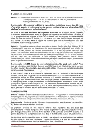 UNE LECTURE CRITIQUE DE «LA REVOLUTION INACHEVEE»
Pour un renouvellement du modèle de développement adapté à la Tunisie
CERCLE KHÉIREDDINE Décembre 2014 Page 5
3-LE COUT DES INCITATIONS
Extrait : «Le coût total des incitations se monte à 2,2 % du PIB, soit 1 296 MD répartis comme suit :
. Avantages fiscaux : 1198 MD (92 %), dont près de 1000 MD pour l’export
.Avantages financiers : 98 MD (8 %)».
Commentaire : Si on comprend bien le rapport : Les incitations, jugées trop élevées,
n’ont attiré que des investisseurs bas de gamme, réduisons les pour attirer plus d’IDE
et plus d’investissements technologiques !
En outre, le coût des incitations est largement surestimé par le rapport, car les 1000 MD
d’incitations à l’export sont un manque à gagner par rapport à une imposition de l’off shore à
30 % que personne ne propose, et non à 10 % comme cela est proposé. Sur cette dernière
base, ce coût est ramené à environ 300 MD soit un coût total des incitations de l’ordre de
600 MD et 1 % du PIB. Mais le rapport ne se limite pas cette surestimation du coût des
incitations, il va beaucoup plus loin :
Extrait : « Lorsqu’interrogés sur l’importance des incitations fiscales dans leur décision, 51 %
répondent qu’ils n’auraient pas investi sans. Une autre question est alors posée pour vérifier “la
véracité” de ces réponses qui montre qu’uniquement 21 % des entreprises n’auraient pas
investi . Par conséquent, le coût des incitations fiscales est estimé à 6362 dinars/an/ emploi créé.
De plus, si nous ne prenons en considération que les emplois additionnels (les 21 % qui n’auraient
pas été créés sans les incitations) le coût augmente pour atteindre environ 30.000
dinars/emploi/an. Ce coût exceptionnellement élevé par emploi créé reflète l’impact généralement
faible du système d’incitations ».
Commentaire : 30.000 dinars de subventions/emploi/an. Qui peut croire cela ? Alors
que les estimations approfondies donnent un chiffre plus de dix fois inférieur sans compter
les effets induits ! Ce qui est plus que raisonnable et très inférieur aux incitations octroyées
dans beaucoup d’autres pays.
A titre indicatif, citons «Le Monde» du 6 septembre 2014 : « Le Nevada a déroulé le tapis
rouge à TESLA pour sa gigafactory de voitures électriques : pour un investissement de 4 à 5
milliards de dollars, les aides publiques seront de 1,25 milliards de dollars ». Les exemples
de ce type sont innombrables dans tous les pays: primes à relocalisation et multitudes
d’aides publiques en Europe, exonérations fiscales et dérogations multiples au Maroc, aides
publiques à l’agriculture en Europe et aux USA se chiffrant en centaines de milliards d’euros,
Crédit d’Impôt Compétitivité Emplois (CICE) et Pacte de Responsabilité qui couteront, à eux
seuls, près de 40 milliards d’euros d’incitations publiques à la France.
4-LA COMPENSATION
Extrait: « Protéger les populations pauvres et vulnérables … en supprimant la compensation et en
la remplaçant par des programmes d’assistance temporaires ou de transferts en espèces ciblant les
ménages vulnérables (Programme National d'Aide aux Familles Nécessiteuses (PNAFN)… ».
Commentaire : Il est vrai que les dépenses de compensation sont devenues insoutenables,
il y a néanmoins deux solutions possibles.
La première consiste en des hausses limitées mais régulières des prix avec des
différenciations sociales marquées : très faibles augmentations pour les produits sociaux,
plus forte pour les autres produits. Cette solution a été appliquée entre 2000 et 2010 et a
permis de contenir la compensation en deçà de 2 % du PIB contre plus de 6 % actuellement.
La deuxième solution consiste en un «ciblage» des subventions vers les couches sociales
les plus pauvres, avec ses corollaires : hausse brutale des prix pour les catégories non
ciblées et établissement de listes de bénéficiaires donc clientélisme.
 