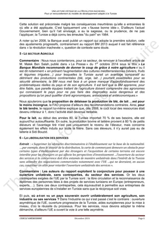 UNE LECTURE CRITIQUE DE «LA REVOLUTION INACHEVEE»
Pour un renouvellement du modèle de développement adapté à la Tunisie
CERCLE KHÉIREDDINE Décembre 2014 Page 6
Cette solution est préconisée malgré les conséquences meurtrières qu’elle a entrainées là
où elle a été appliquée. C’est typiquement une « fausse bonne idée ». D’ailleurs l’actuel
Gouvernement, bien qu’il l’ait envisagé, a eu la sagesse, ou la prudence, de ne pas
l’appliquer, la Tunisie a déjà connu les émeutes "du pain" en 1984.
A noter qu’en 2008, la Banque avait publié un rapport qui adopte la première solution, celle
des ajustements progressifs, contrairement au rapport BM 2013 auquel il est fait référence
dans « la révolution inachevée », question de contexte sans doute.
5 - LE SECTEUR AGRICOLE
Commentaire : Nous nous contenterons, pour ce secteur, de renvoyer à l’excellent article de
M. Malek Ben Salah, publié dans « La Presse » du 1er
octobre 2014 sous le titre « La
Banque Mondiale recommande de donner le coup de grâce à notre agriculture » ou il
est dit notamment « en prônant l’augmentation des cultures méditerranéennes (oliviers, fruits
et légumes irriguées…) pour lesquelles la Tunisie aurait un avantage comparatif au
détriment des productions continentales (blé, orge, lait…) pourtant essentielles pour sa
sécurité alimentaire, la BM nous met face à un grave manque d’approfondissement des
problématiques réelles du pays et de son agriculture. Il est tant que la BM apprenne, pour
être fiable, que pareille équipes traitant de l’agriculture doivent comprendre des agronomes
qui connaissent le pays pour ne pas faire des diagnostics aussi dangereux et des
propositions qu’on peut qualifier d’anti agronomiques, antisociales et antiéconomiques.»
Nous ajouterons que la proposition de délaisser la production de blé, de lait …est pour
le moins incongrue, la FAO propose d’ailleurs des recommandations contraires. Ainsi, pour
le blé tendre, le rapport lui-même explique que, dès 2008, le coût local des ressources était
devenu inférieur à 1, donc l’activité était devenue rentable.
Pour le lait, au début des années 80, la Tunisie importait 70 % de ses besoins, elle est
aujourd’hui autosuffisante. En outre, la production bovine et laitière provient à 80 % de petits
éleveurs et l’avantage tiré n’est pas uniquement le revenu de l’éleveur, mais concerne
également les effets induits sur toute la filière. Sans ces éleveurs, il n’y aurait pas eu de
laiterie à Sidi Bouzid.
6 – LA LIBERALISATION DES SERVICES
Extrait : « Supprimer les obstacles discriminatoires à l’établissement sur la base de la nationalité.
….par exemple, dans le secteur de la distribution, la carte de commerçant demeure un obstacle pour
certains types d’établissement par des étrangers et l’acquisition de certains terrains est encore
interdite pour les étrangers ce qui affecte les perspectives d’investissement …l’ouverture du secteur
des services à la concurrence doit être entamée de manière unilatérale dans l’intérêt de la Tunisie
sans attendre des négociations commerciales notamment avec l’UE …qui ne devraient, en aucun
cas, constituer un alibi pour retarder l’ouverture unilatérale des services ».
Commentaire : Les auteurs du rapport exploitent la conjoncture pour pousser à une
ouverture unilatérale, sans contreparties, du secteur des services. Or les deux
contreparties exigées de l’UE par la Tunisie sont : la libre circulation et la reconnaissance de
diplômes des personnes liées à des projets de services tunisiens en Europe (entrepreneurs,
experts,…). Sans ces deux contreparties, cela équivaudrait à permettre aux entreprises de
services européennes de s’installer en Tunisie sans que la réciproque soit vraie.
Et puis, où a-t-on vu un pays souverain ouvrir unilatéralement son agriculture, son
industrie ou ses services ? Dans l’industrie ce qui s’est passé c’est le contraire : ouverture
asymétrique de l’UE, ouverture progressive de la Tunisie, aides européennes pour la mise à
niveau, d’où la réussite du processus. Pour les services, nous devons adopter la même
démarche, d’ailleurs l’UE a ouvert la voie à une telle asymétrie.
 