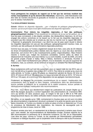 UNE LECTURE CRITIQUE DE «LA REVOLUTION INACHEVEE»
Pour un renouvellement du modèle de développement adapté à la Tunisie
CERCLE KHÉIREDDINE Décembre 2014 Page 7
Nous partageons les analyses du rapport sur le fait que les services recèlent des
rentes inacceptables et qu’ils doivent être libéralisés, néanmoins, cette libéralisation doit
être faite de manière structurée et graduelle en fonction du secteur comme cela a été fait
pour le secteur manufacturier.
7-LE DEVELOPPEMENT REGIONAL
Extrait: «Réduire les disparités régionales …..par « l’adoption de politiques géographiquement
neutres» qui est un pré requis à tout effort d’atténuation des disparités régionales»
Commentaire: Pour réduire les inégalités régionales….il faut des politiques
géographiquement neutres ! C'est exactement le contraire de ce qui se fait partout, car si
tous les pays connaissent, à des degrés variables, des déséquilibres régionaux, ils ont tous
engagé des actions correctives en se basant sur le fait que les disparités régionales ne
pouvaient pas être réduites par le simple jeu des lois du marché (voir le rapport BM 2009 :
« Repenser la géographie économique » qui décrit les cas de pays ayant réussit à réduire
les inégalités régionales non pas par des politiques «géographiquement neutres» mais, au
contraire, par des politiques de discriminations régionales positives).
Comme tous ces pays, la Tunisie a également essayé de le faire, avec près de 20 milliards
de dinars d’investissements publics réalisés dans les régions au cours des deux dernières
décennies, soit environ 50 % des investissements publics «régionalisables». Mais l’histoire
récente a montré que, malgré les évolutions constatées, comme celles du début de
déplacement de l’industrie vers l’axe intérieur ou s’y sont installés, à partir de 2008, une série
de grands projets (Yazaki à Gafsa, Metz à Siliana, Somitomo à Jendouba, Krumber à
Béjà…), cela n’était manifestement pas suffisant, d’où la nécessité, non pas de supprimer les
incitations, mais, au contraire, de les renforcer en lançant un véritable Plan Marshall Régions
8- AUTRES
Nous soulignerons enfin qu’il est très surprenant, pour un rapport daté de mai 2014, pas un
mot n’ait été dit sur la gestion des années 2011 à 2013. Pas même le constat qu’au cours de
cette période, la Tunisie a perdu 55 places au classement général de Davos (32 ème en
2010, 87 ème en 2014) et 109 places pour le risque terroriste (28 ème en 2010, 137 ème en
2014 sur 144 pays), et a connu une forte dégradation de ses agrégats macroéconomiques.
Finalement, se dégagent les principales caractéristiques de ce rapport : Inadéquation des
comparaisons dans le temps et dans l'espace, contradictions dans les démonstrations,
lecture partielle et sélective de la complexité de la réalité tunisienne, lecture partiale et
idéologiquement biaisée; inadéquation des recommandations.
Pour finir, nous dirons que décidemment malgré les publications de Joseph Stiglitz qui a
décrit les ravages auxquels a conduit l’application des préconisations de «l’ancienne BM»
dans les années 80 dans plusieurs pays, et malgré le fait que la BM et le FMI aient
beaucoup évolué depuis, les vielles certitudes restent vivaces chez certains de leurs experts.
De même, on se rappelle qu’en 1986, contrairement à d’autres pays qui ont suivi à la lettre
les recommandations d’ajustement structurel conduisant à la perte de grands pans de leurs
tissus industriels, la Tunisie a su résister et mettre en place à la fois un étalement sur 12 ans
du processus de libéralisation des importations, les mesures de sauvegarde puis le
programme de mise à niveau, lancé en 1996.
Plusieurs années plus tard, un représentant de la Banque reprochait à certains pays d’avoir
suivi, sans résister, les recommandations de libéralisation brutale. D’autres rapports de la
BM reconnaissaient la pertinence de la démarche tunisienne. En fait, dit ce responsable,
c’est dans les pays, comme la Tunisie, où les capacités de l’Administration permettaient
d’instaurer un dialogue équilibré, que la coopération avec la Banque a été la plus fructueuse.
 