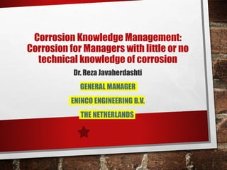 Corrosion Knowledge Management:
Corrosion for Managers with little or no
technical knowledge of corrosion
Dr. Reza Javaherdashti
GENERAL MANAGER
ENINCO ENGINEERING B.V.
THE NETHERLANDS
 