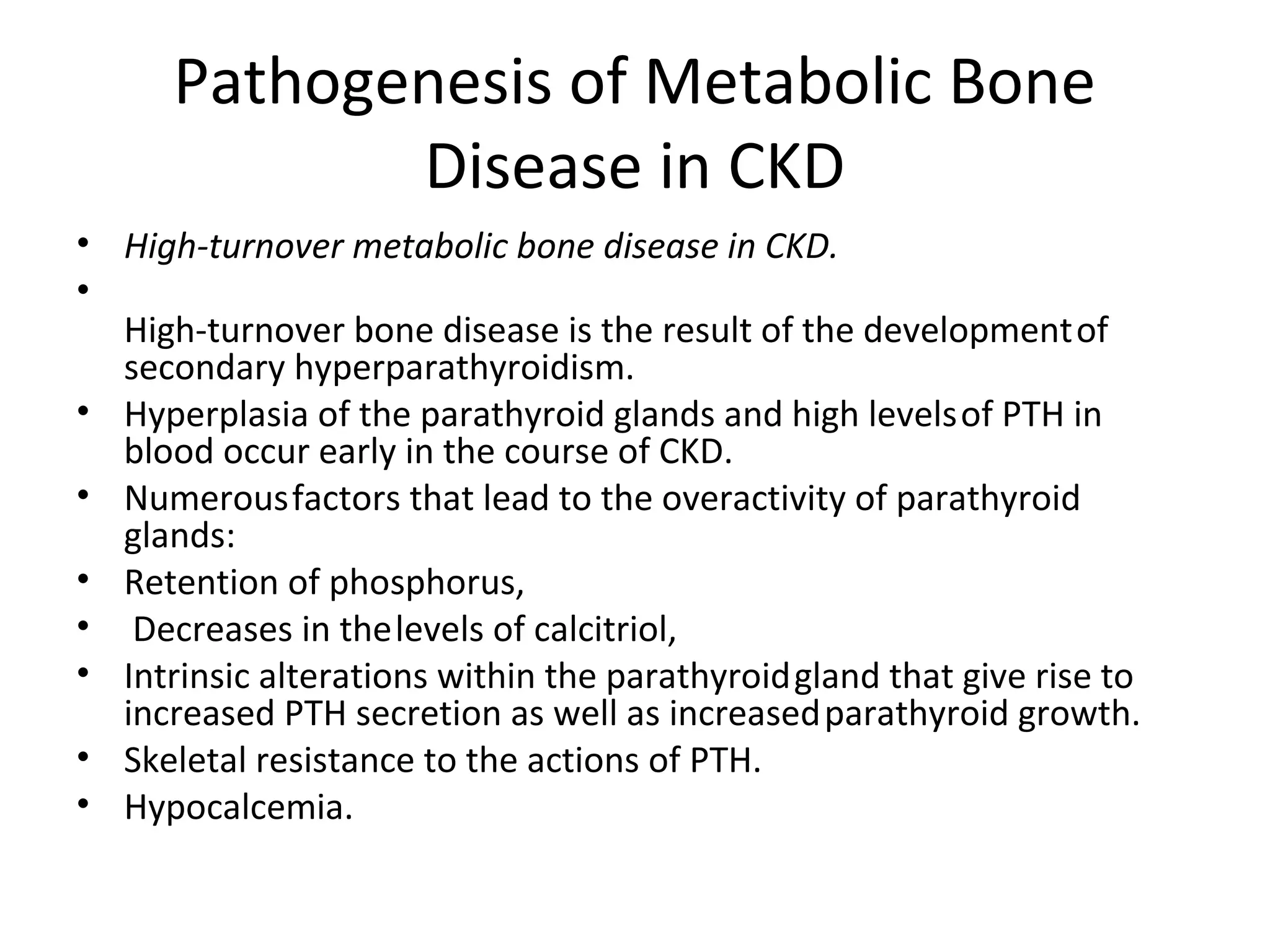 Pathogenesis of Metabolic Bone
             Disease in CKD
• High-turnover metabolic bone disease in CKD.
•
  High-turnover bone disease is the result of the development of
  secondary hyperparathyroidism.
• Hyperplasia of the parathyroid glands and high levels of PTH in
  blood occur early in the course of CKD.
• Numerous factors that lead to the overactivity of parathyroid
  glands:
• Retention of phosphorus,
• Decreases in the levels of calcitriol,
• Intrinsic alterations within the parathyroid gland that give rise to
  increased PTH secretion as well as increased parathyroid growth.
• Skeletal resistance to the actions of PTH.
• Hypocalcemia.
 