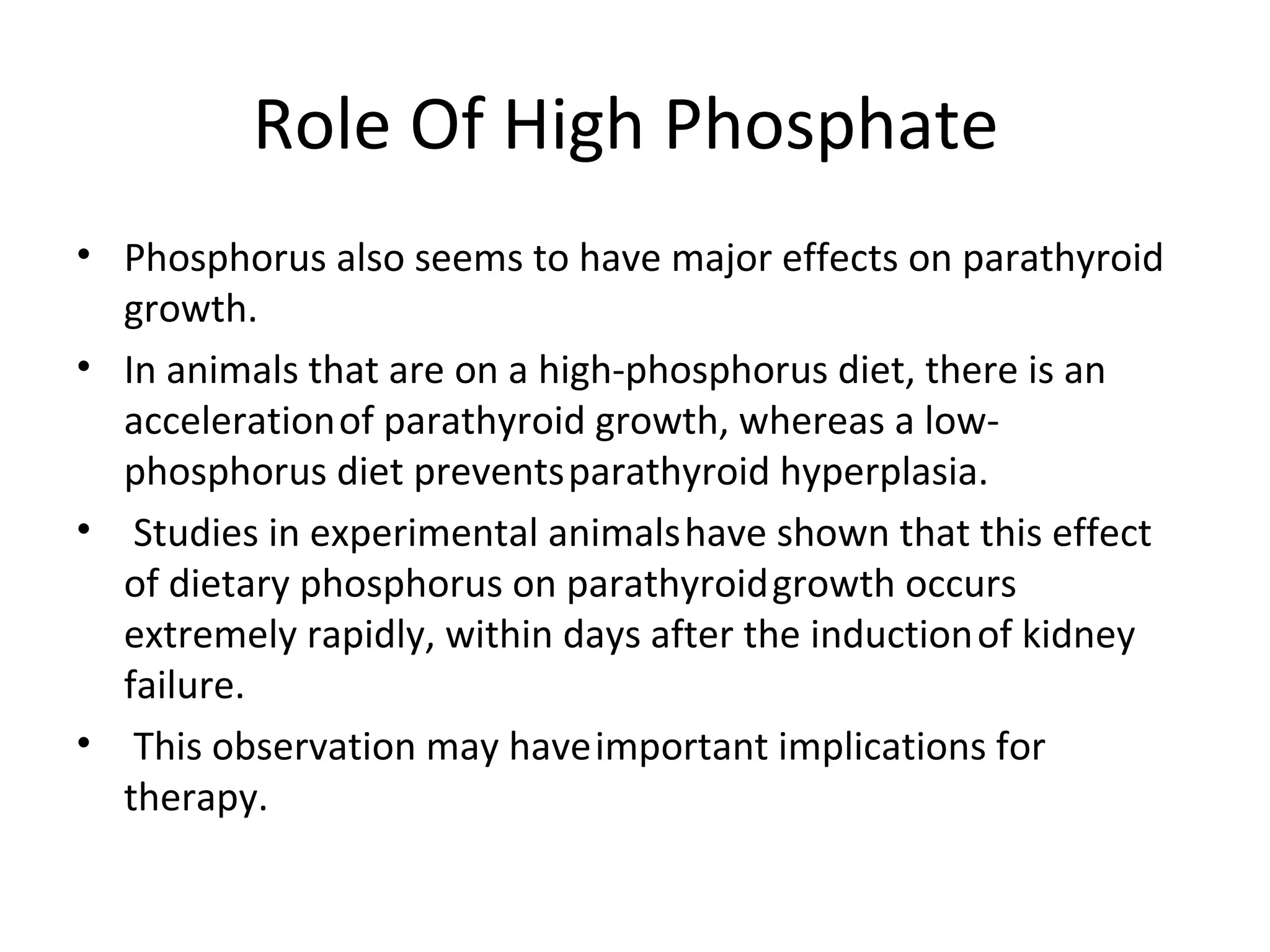 Role Of High Phosphate
• Phosphorus also seems to have major effects on parathyroid
  growth.
• In animals that are on a high-phosphorus diet, there is an
  acceleration of parathyroid growth, whereas a low-
  phosphorus diet prevents parathyroid hyperplasia.
• Studies in experimental animals have shown that this effect
  of dietary phosphorus on parathyroid growth occurs
  extremely rapidly, within days after the induction of kidney
  failure.
• This observation may have important implications for
  therapy.
 