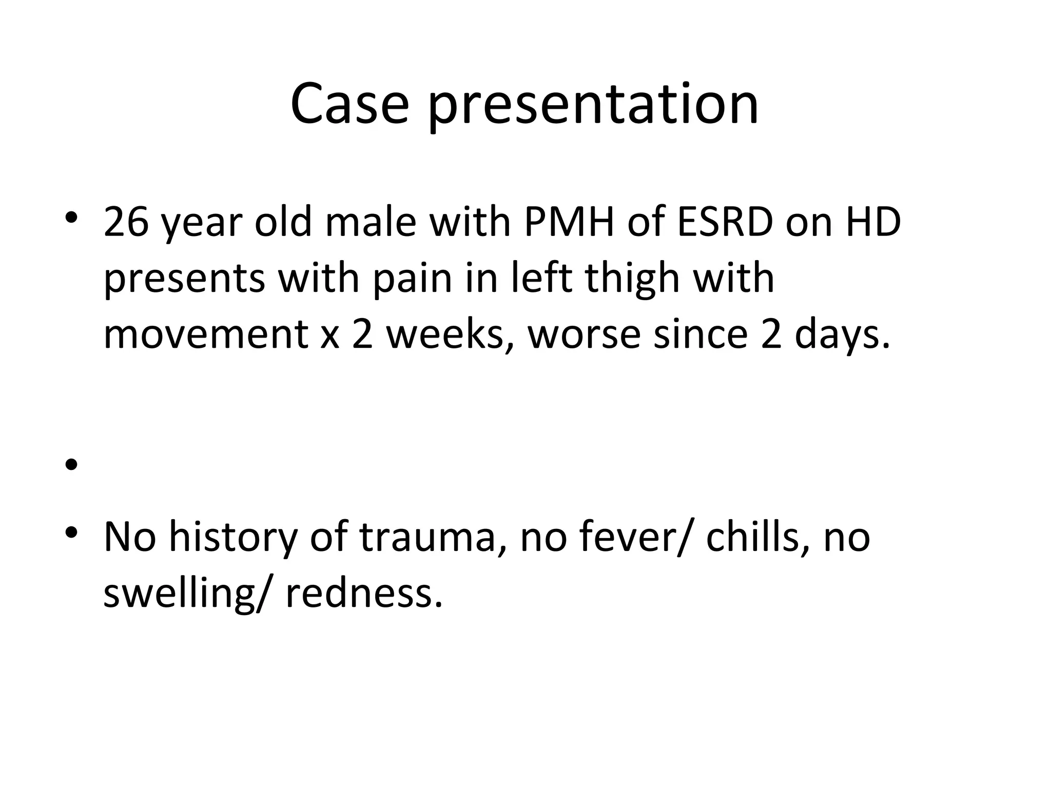 Case presentation
• 26 year old male with PMH of ESRD on HD
  presents with pain in left thigh with
  movement x 2 weeks, worse since 2 days.

•
• No history of trauma, no fever/ chills, no
  swelling/ redness.
 