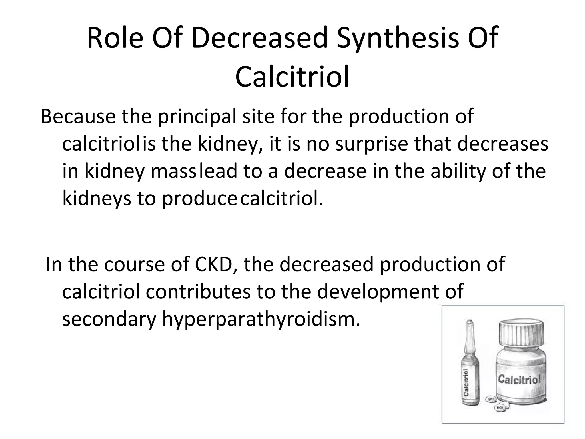 Role Of Decreased Synthesis Of
                Calcitriol
Because the principal site for the production of
  calcitriol is the kidney, it is no surprise that decreases
  in kidney mass lead to a decrease in the ability of the
  kidneys to produce calcitriol.

In the course of CKD, the decreased production of
  calcitriol contributes to the development of
  secondary hyperparathyroidism.
 