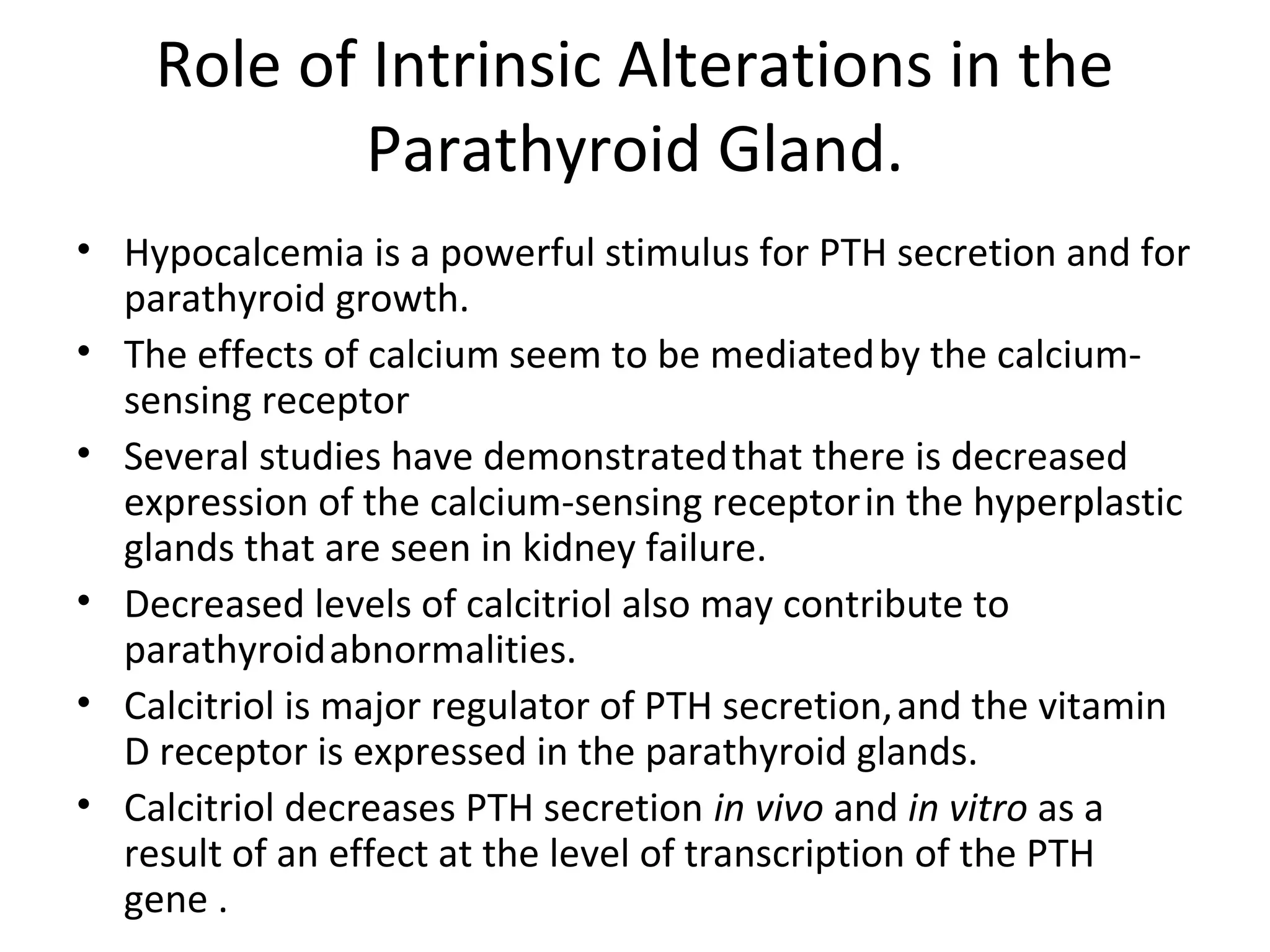 Role of Intrinsic Alterations in the
            Parathyroid Gland.
• Hypocalcemia is a powerful stimulus for PTH secretion and for
  parathyroid growth.
• The effects of calcium seem to be mediated by the calcium-
  sensing receptor
• Several studies have demonstrated that there is decreased
  expression of the calcium-sensing receptor in the hyperplastic
  glands that are seen in kidney failure.
• Decreased levels of calcitriol also may contribute to
  parathyroid abnormalities.
• Calcitriol is major regulator of PTH secretion, and the vitamin
  D receptor is expressed in the parathyroid glands.
• Calcitriol decreases PTH secretion in vivo and in vitro as a
  result of an effect at the level of transcription of the PTH
  gene .
 