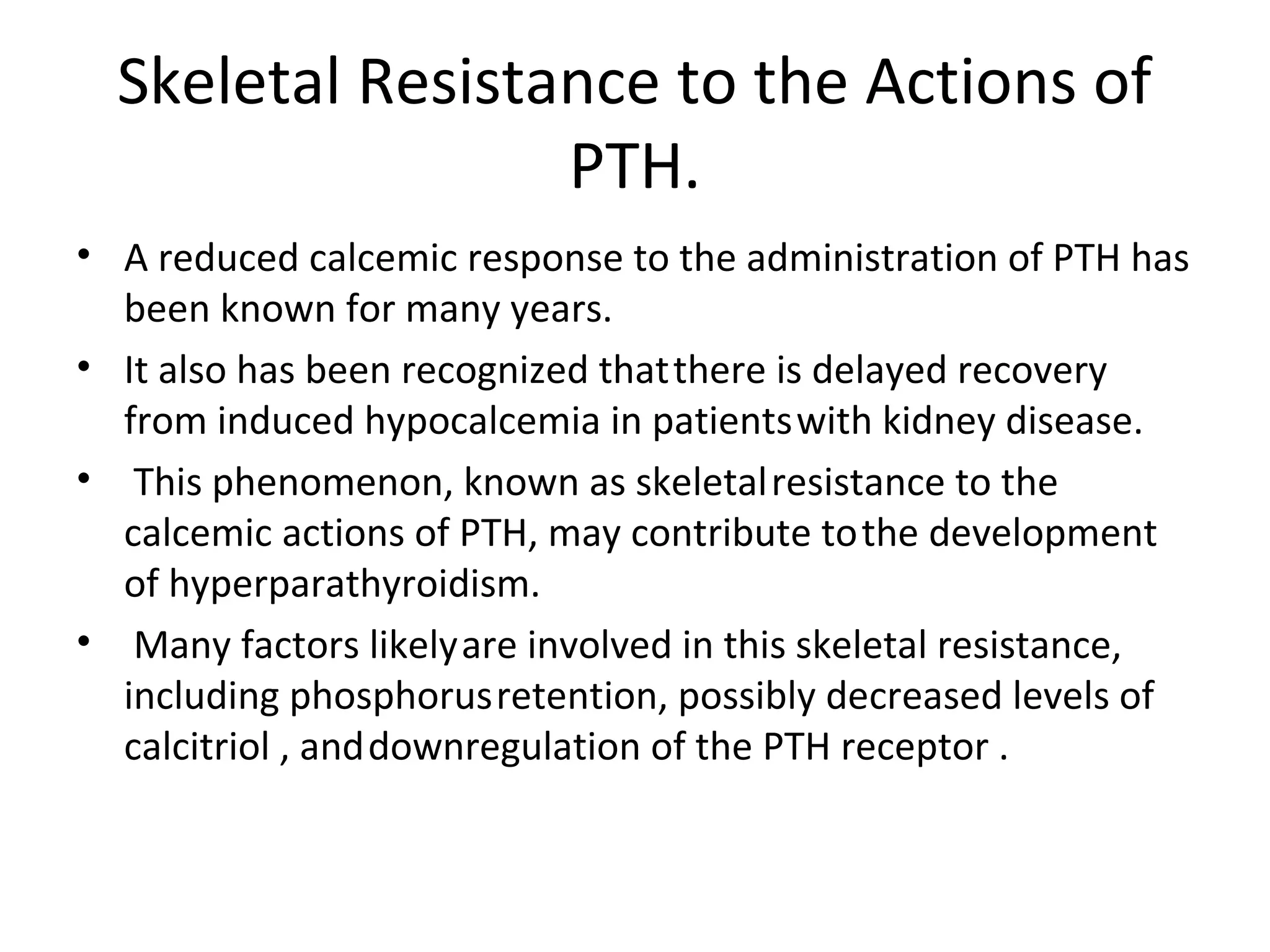 Skeletal Resistance to the Actions of
                  PTH.
• A reduced calcemic response to the administration of PTH has
  been known for many years.
• It also has been recognized that there is delayed recovery
  from induced hypocalcemia in patients with kidney disease.
• This phenomenon, known as skeletal resistance to the
  calcemic actions of PTH, may contribute to the development
  of hyperparathyroidism.
• Many factors likely are involved in this skeletal resistance,
  including phosphorus retention, possibly decreased levels of
  calcitriol , and downregulation of the PTH receptor .
 