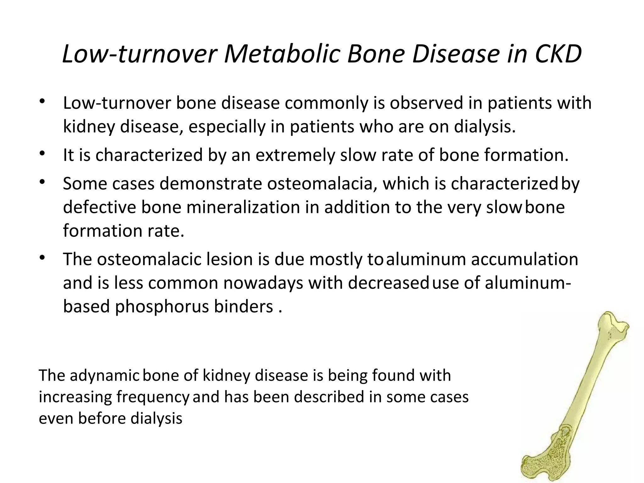Low-turnover Metabolic Bone Disease in CKD
• Low-turnover bone disease commonly is observed in patients with
  kidney disease, especially in patients who are on dialysis.
• It is characterized by an extremely slow rate of bone formation.
• Some cases demonstrate osteomalacia, which is characterized by
  defective bone mineralization in addition to the very slow bone
  formation rate.
• The osteomalacic lesion is due mostly to aluminum accumulation
  and is less common nowadays with decreased use of aluminum-
  based phosphorus binders .


The adynamic bone of kidney disease is being found with
increasing frequency and has been described in some cases
even before dialysis
 