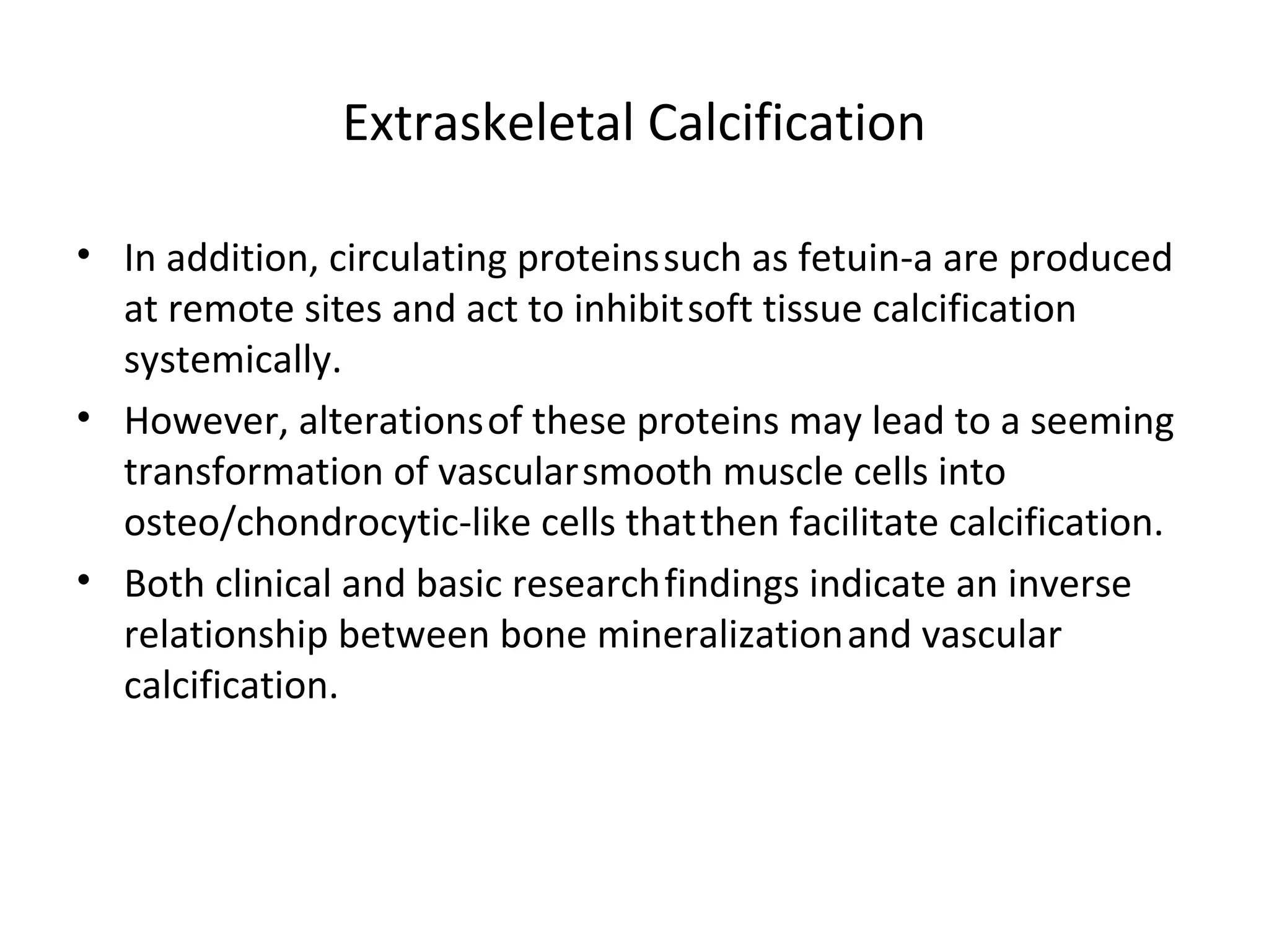 Extraskeletal Calcification

• In addition, circulating proteins such as fetuin-a are produced
  at remote sites and act to inhibit soft tissue calcification
  systemically.
• However, alterations of these proteins may lead to a seeming
  transformation of vascular smooth muscle cells into
  osteo/chondrocytic-like cells that then facilitate calcification.
• Both clinical and basic research findings indicate an inverse
  relationship between bone mineralization and vascular
  calcification.
 