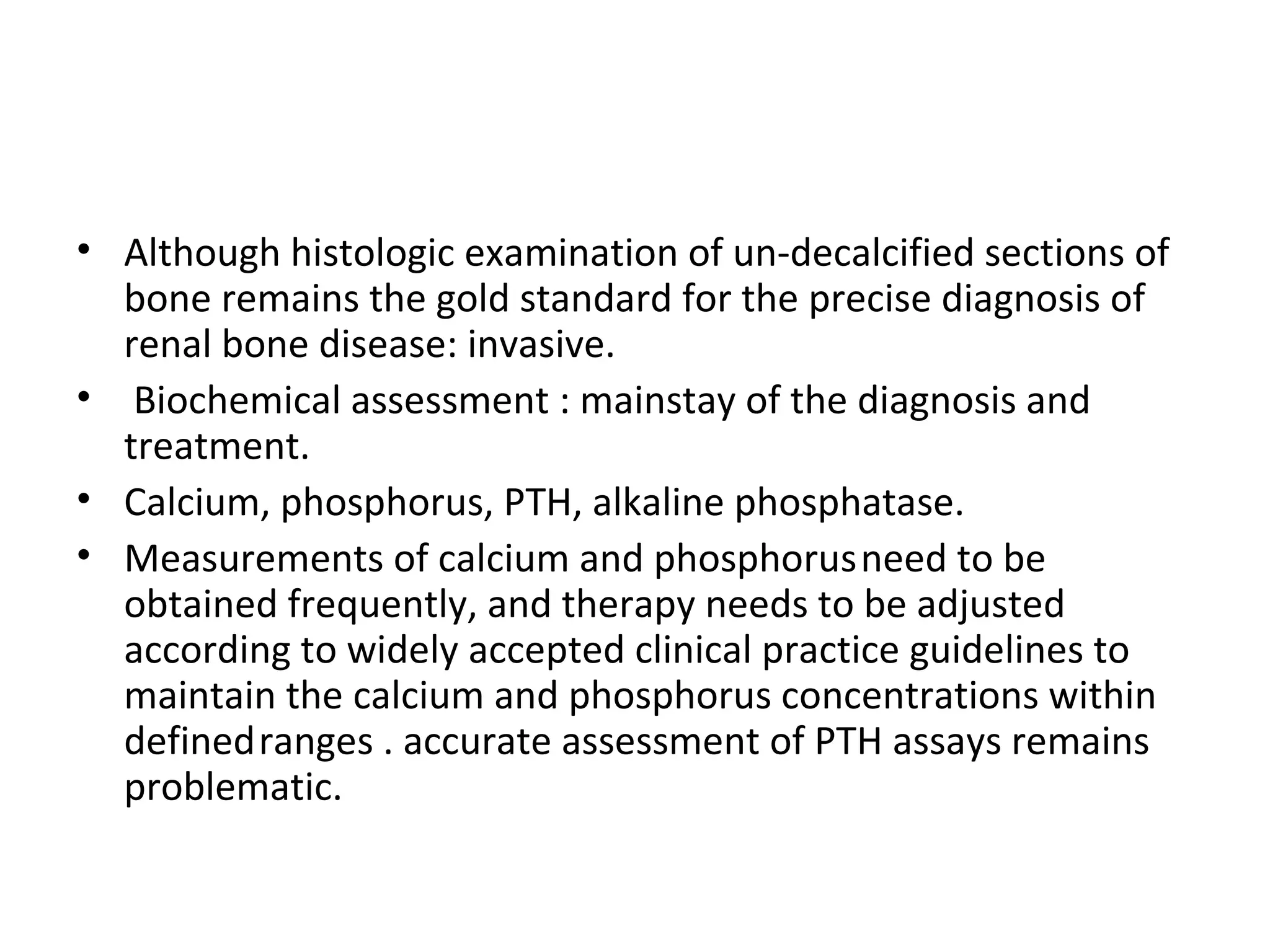 • Although histologic examination of un-decalcified sections of
  bone remains the gold standard for the precise diagnosis of
  renal bone disease: invasive.
• Biochemical assessment : mainstay of the diagnosis and
  treatment.
• Calcium, phosphorus, PTH, alkaline phosphatase.
• Measurements of calcium and phosphorus need to be
  obtained frequently, and therapy needs to be adjusted
  according to widely accepted clinical practice guidelines to
  maintain the calcium and phosphorus concentrations within
  defined ranges . accurate assessment of PTH assays remains
  problematic.
 