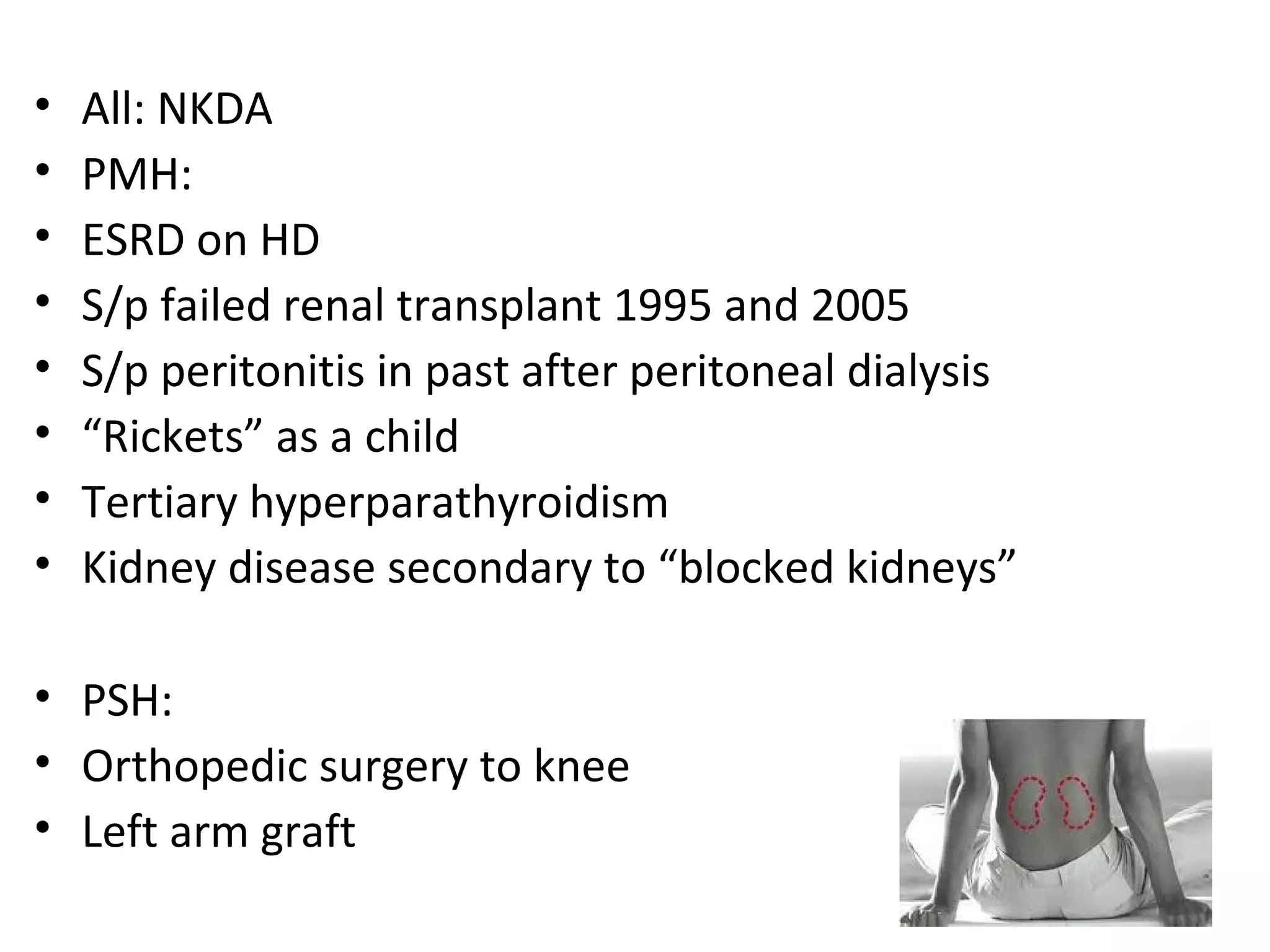 •   All: NKDA
•   PMH:
•   ESRD on HD
•   S/p failed renal transplant 1995 and 2005
•   S/p peritonitis in past after peritoneal dialysis
•   “Rickets” as a child
•   Tertiary hyperparathyroidism
•   Kidney disease secondary to “blocked kidneys”

• PSH:
• Orthopedic surgery to knee
• Left arm graft
 