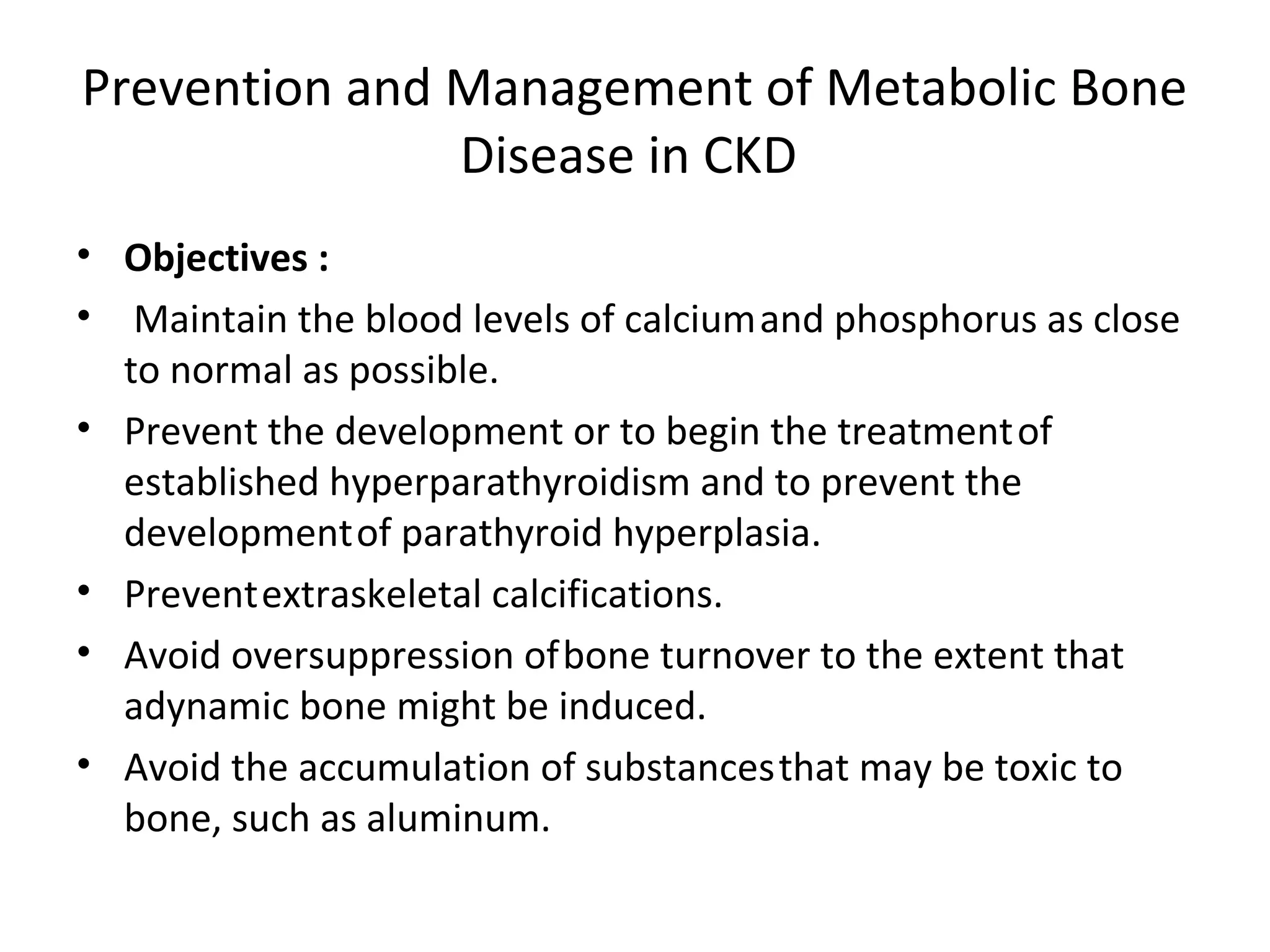 Prevention and Management of Metabolic Bone
               Disease in CKD
• Objectives :
• Maintain the blood levels of calcium and phosphorus as close
  to normal as possible.
• Prevent the development or to begin the treatment of
  established hyperparathyroidism and to prevent the
  development of parathyroid hyperplasia.
• Prevent extraskeletal calcifications.
• Avoid oversuppression of bone turnover to the extent that
  adynamic bone might be induced.
• Avoid the accumulation of substances that may be toxic to
  bone, such as aluminum.
 