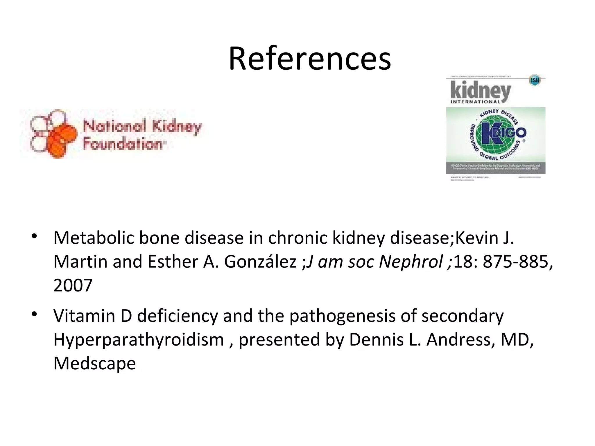 References



• Metabolic bone disease in chronic kidney disease;Kevin J.
  Martin and Esther A. González ;J am soc Nephrol ;18: 875-885,
  2007
• Vitamin D deficiency and the pathogenesis of secondary
  Hyperparathyroidism , presented by Dennis L. Andress, MD,
  Medscape
 